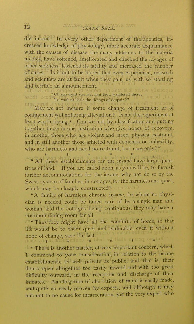 In every other department of therapeutics, in- creased knowledge of physiology, more accurate acquaintance with the causes of disease, the many additions to the materia medica, have softened, ameliorated and checked the ravages of iitfter'sickness, lessened its fatality and increased the number of cui^ey.'^^ ty 'it hot t6 be hoped that: eveiti experience, research aiid'stientJiSts arfe'at fault When they jjain lis/with'stf startling slfiil'terHble an announcement. -i+iib ir.l ^iiuii : . • , >.r. r Oh star-eyed science, hast thou wandered there, '  ^ ^ '^o waft us back the tidings of despair ?  May we not inquire if some change of treatment or of confinement will not bring alleviation ? Is not the experiment at least worth trying ? Can we not, by classification and putting together those in one institution who give hopes of recovery, in another those who afe violent and need physical restraint, ai^dm still another tho^e afflicted with dementia or imbecility, who are harmless and need no restraint, but care only? * >(: * * * ^ ''*^3iff'these estabfisiiments for the insane have large quan- tities of land. If you are called upon, as you will be, to furnish further accommodations for the insane, why not do so by the Swiss system of families, in cottages, for the harmless and quiet, which may be cheaply constructed? A family of harmless chronic insane, for whom no physi- cian is needed, could be taken care of by a single man and Woman, and the cottages being contiguous, they may have a cbttlmon dining room for all. . t^- -1-, Thus they might have all tlie comforts''o? liome, so that lifb would be to them quiet and endurable, even if without hope of change, save the lastl Houa '/a%ni in->ni^f * * * * rf'Jf There is another matter, of very important concern, which \' commend to your consideration, in relation to the insane establishments, as well private as public, and that is, their doors open altogether too easily inward and with too great difflculty outward, in the reception and discharge of their inmates. An allegation of aberration of mind is easily made, and quite as easily proven by experts, and although it may amount to no cause for incarceration, yet the very expert who