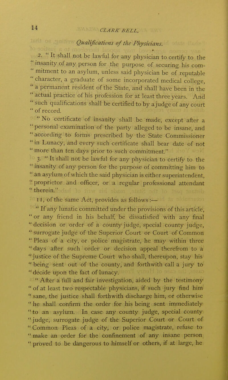 CLARK BELL, Qualifications of the Physicians. • , , ,2.  It shall not be lawful for any physician to certify to the insanity of any person for the purpose of securing his com-  mitment to an asylum, unless said physician be of reputable  character, a graduate of some incorporated medical college,  a permanent resident of the State, and shall have been in the  actual practice of his profession for at least three years. And  such qualifications shall be certified to by a judge of any court  of record.  No certificate of insanity shall be made, except after a  personal examination of the party alleged to be insane, and according to forms prescribed by the State Commissioner  in Lunacy, and every such certificate shall bear date of not  more than ten days prior to such commitment. 3.  It shall not be lawful for any physician to certify to the  insanity of any person for the purpose of committing him to  an asylum of which the said physician is either superintendent, proprietor and officer, or a regular professional attendant  therein. 11, of the same Act, provides as follows :—  If any lunatic committed under the provisions of this article,  or any friend in his behalf, be dissatisfied with any final decision or order of a county judge, special county judge,  surrogate judge of the Superior Court or Court of Common  Pleas of a city, or police magistrate, he may within three  days after such order or decision appeal therefrom to a justice of the Supreme Court who shall, thereupon, stay his  being sent out of the county, and forthwith call a jury to  decide upon the fact of lunacy. '  After a full and fair investigation, aided by the testimony  of at least two respectable physicians, if such jury find him sane, the justice shall forthwith discharge him, or otherwise  he shall confirm the order for his being sent immediately to an asylum. In case any county judge, special county judge, surrogate judge of the Superior Court or Court of  Common Pleas of a city, or police magistrate, refuse to  make an order for the confinement of any insane person  proved to be dangerous to himself or others, if at large, he