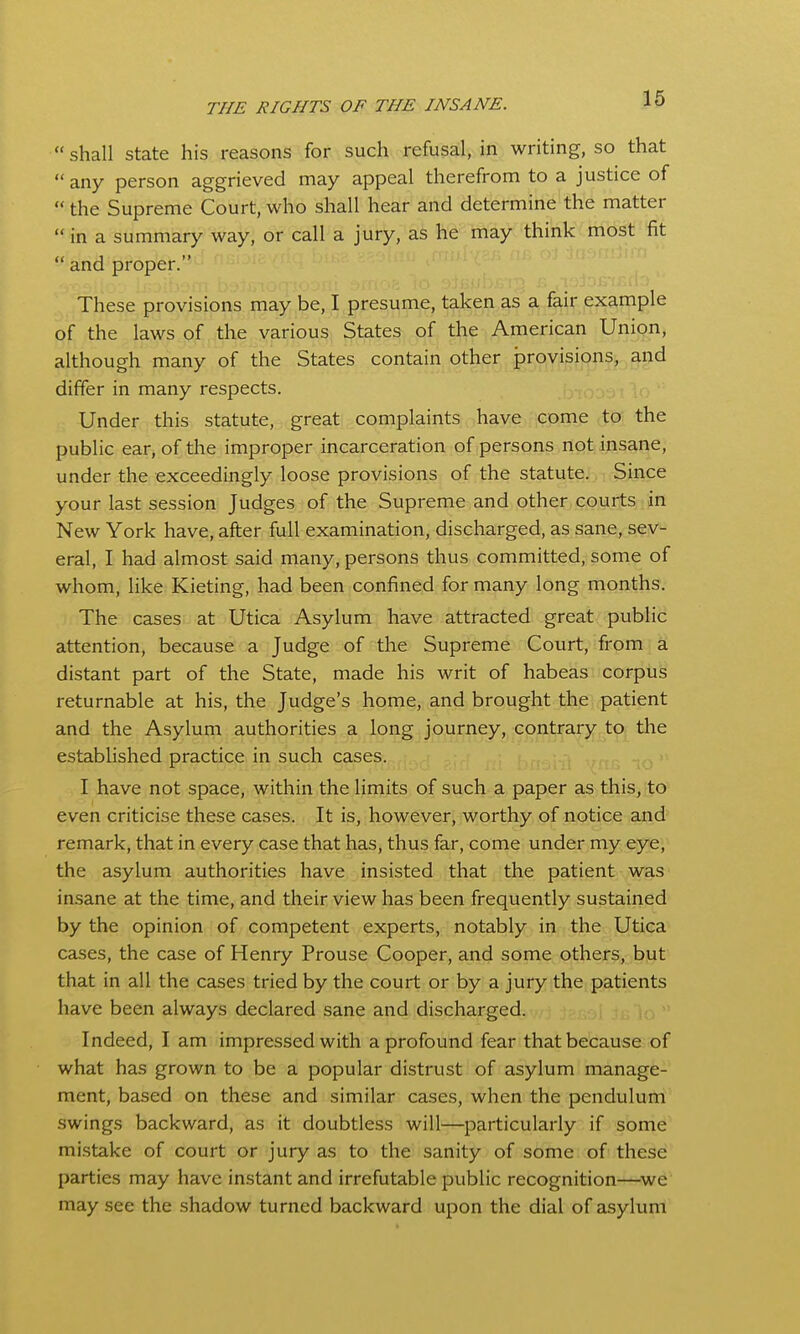  shall state his reasons for such refusal, in writing, so that  any person aggrieved may appeal therefrom to a justice of  the Supreme Court, who shall hear and determine the matter  in a summary way, or call a jury, as he may think most fit  and proper. These provisions may be, I presume, taken as a fair example of the laws of the various States of the American Union, although many of the States contain other provisions, and differ in many respects. Under this statute, great complaints have come to the public ear, of the improper incarceration of persons not insane, under the exceedingly loose provisions of the statute. Since your last session Judges of the Supreme and other courts in New York have, after full examination, discharged, as sane, sev- eral, I had almost said many, persons thus committed, some of whom, like Kieting, had been confined for many long months. The cases at Utica Asylum have attracted great public attention, because a Judge of the Supreme Court, from a distant part of the State, made his writ of habeas corpus returnable at his, the Judge's home, and brought the patient and the Asylum authorities a long journey, contrary to the established practice in such cases. I have not space, within the limits of such a paper as this, to even criticise these cases. It is, however, worthy of notice and remark, that in every case that has, thus far, come under my eye, the asylum authorities have insisted that the patient was insane at the time, and their view has been frequently sustained by the opinion of competent experts, notably in the Utica cases, the case of Henry Prouse Cooper, and some others, but that in all the cases tried by the court or by a jury the patients have been always declared sane and discharged. Indeed, I am impressed with a profound fear that because of what has grown to be a popular distrust of asylum manage- ment, based on these and similar cases, when the pendulum swings backward, as it doubtless will—particularly if some mistake of court or jury as to the sanity of some of these parties may have instant and irrefutable public recognition—^we may see the shadow turned backward upon the dial of asylum