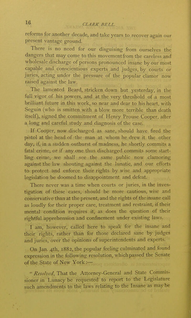 reforms for another decade, and take years to recover again our present vantage ground. There is no need for our disguising from ourselves the dangers that may come to this movement from the careless and wholesale discharge of persons pronounced insane by our most capable and conscientious experts and judges, by courts or juries, acting under the pressure of the popular clamor now raised against the law. The lamented Beard, stricken down but yesterday, in the full vigor of his powers, and at the very threshold of a most brilliant future in this work, so near and dear to his heart, with Seguin (who is smitten with a blow more terrible than death itself), signed the commitment of Henry Prouse Cooper, after a long and careful study and diagnosis of the case. If Cooper, now discharged as sane, should have fired the pistol at the head of the man at whom he drew it the other day, if, in a sudden outburst of madness, he shortly commits a fatal crime, or if any one thus discharged commits some start- ling crime, we shall see the same public now clamoring against the law shouting against the lunatic, and our efforts to protect and enforce their rights by wise and appropriate legislation be doomed to disappointment and defeat. There never was a time when courts or juries, in the inves- tigation of these cases, should be more cautious, wise and conservative than at the present, and the rights of the insane call as loudly for their proper care, treatment and restraint, if their mental condition requires it, as does the question of their rightful apprehension and confinement under existing laws. I am, however, called here to speak for the insane and their rights, rather than for those declared sane by judges and juries, over the opinions of superintendents and experts. On Jan. 4th, 1882, the popular feeling culminated and found expression in the following resolution, which passed the Senate of the State of New York :—  Resolved, That the Attorney-General and State Commis- sioner in Lunacy be requested to report to the Legislature such amendments to the laws relating to the Insane as maybe
