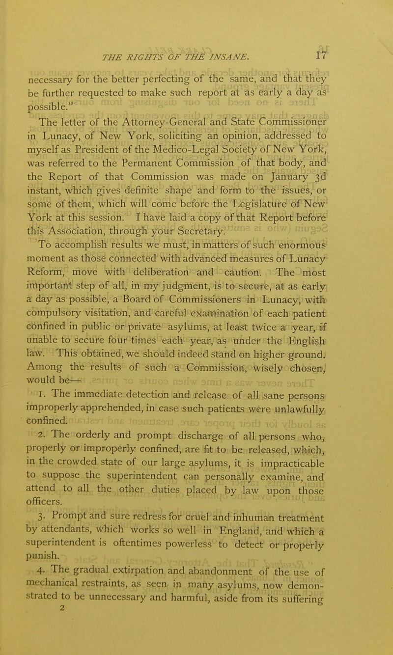necessary for the better perfecting of the same, anci'^i^alfliey^ be further requested to make such report at as early a day as^ possible.**''^'' ■^^^ ^^'^^ ^ ^' j-i-jfiT The letter of the A^iorney-fiehefaf ancP§i:a^e ?r in Lunacy, of New York, soliciting an opinion, addressed io myself as President of the Medico-Legal Society of New Yorlc,' was referred to the Permanent Commission of that body, arid'- the Report of that Commission was made on January 3d instant, which gives definite shape and form to^ the' issues, or some of them, which will come before the Legislature of Ne\^' York at this session. I have laid a copy of that Report befctf6' this Association, through your Secretary.''^ ■'■■'.P'^- To accomplish results we must, in matters of sucheh6rii^l6'd^ moment as those connected with advanced measures of Lunacy Reform, move with deliberation and caution. ' The ^iribst important step of all, in my judgment, is to secure, at as fearlyi^ a day as possible, a Board of Commissioners in Lunacy- with compulsory visitation, and careful examination of each patient confined in public or private asylums, at least tsvice a year, if unable to secure four times each year, as under the English law. This obtained, we should indeed stand on higher ground; Among the results of such a Commission, wisely choseri'J would be— 1. The immediate detection and release of all sane personst improperly apprehended, in case such patients were unlawfully confined. 2. The orderly and prompt discharge of all persons who, properly or improperly confined, are fit to be released, which, in the crowded state of our large asylums, it is impracticable to suppose the superintendent can personally examine, and attend to all the other duties placed by law upon those officers. 3. Prompt and sure redress for cruel and inhuman treatment by attendants, which works so well in England, and which a' superintendent is oftentimes powerless to detect or properly punish. T,, .... --'ipofJA jj; 4. the gradual extirpation and abandonment of the use of mechanical restraints, as seen in many asylums, now demon- strated to be unnecessary and harmful, aside from its suffering