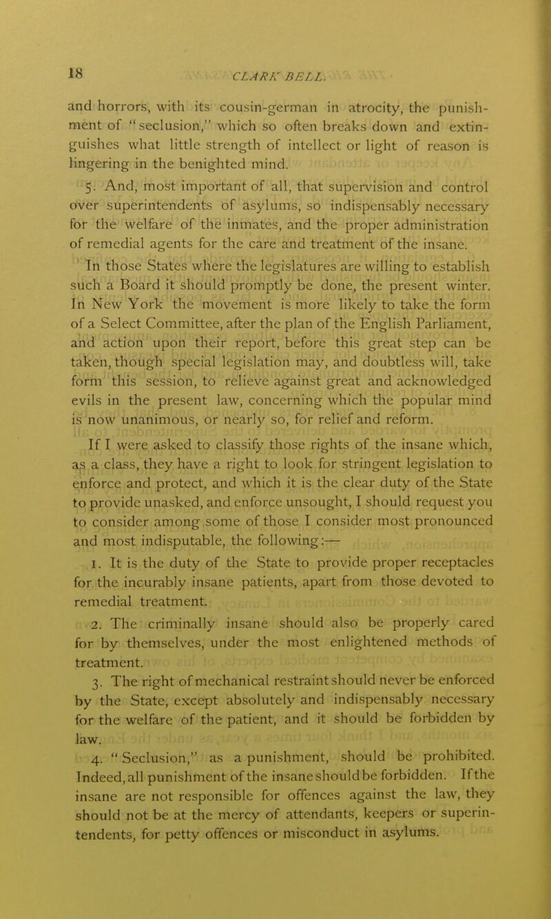 and horrors, with its cousin-german in atrocity, the punisli- ment of seclusion, which so often breaks down and extin- guishes what Httle strength of intellect or light of reason is lingering in the benighted mind. ''5- And, most important of all, that supei-vision and control ofvCr superintendents of asylums, so indispensably necessary for the welfare of the inmates, and the proper administration of remedial agents for the care and treatment of the insane. ' In those States where the legislatures are willing to establish such a Board it should promptly be done, the present winter. In New York the movement is more likely to take the form of a Select Committee, after the plan of the English Parliament, and action upon their report, before this great step can be taken, though special legislation may, and doubtless will, take fo^riti^'this session, to relieve against great and acknowledged evils in the present law, concerning which the popular mind is'now unanimous, or nearly so, for relief and reform. If I were asked to classify those rights of the insane which, a class, they have a right to look for stringent legislation to enforce and protect, and which it is the clear duty of the State to provide unasked, and enforce unsought, I should request you to consider among some of those I consider most pronounced aiid most indisputable, the following:— 1. It is the duty of the State to provide proper receptacles for the incurably insane patients, apart from those devoted to remedial treatment. 2. The criminally insane should also be properly cared for by themselves, under the most enlightened methods of treatment. 3. The right of mechanical restraint should never be enforced by the State, except absolutely and indispensably necessary for the welfare of the patient, and it should be forbidden by law. 4.  Seclusion, as a punishment, should be prohibited. Indeed, all punishment of the insane should be forbidden. If the insane are not responsible for offences against the law, they should not be at the mercy of attendants, keepers or superin- tendents, for petty offences or misconduct in asylums.