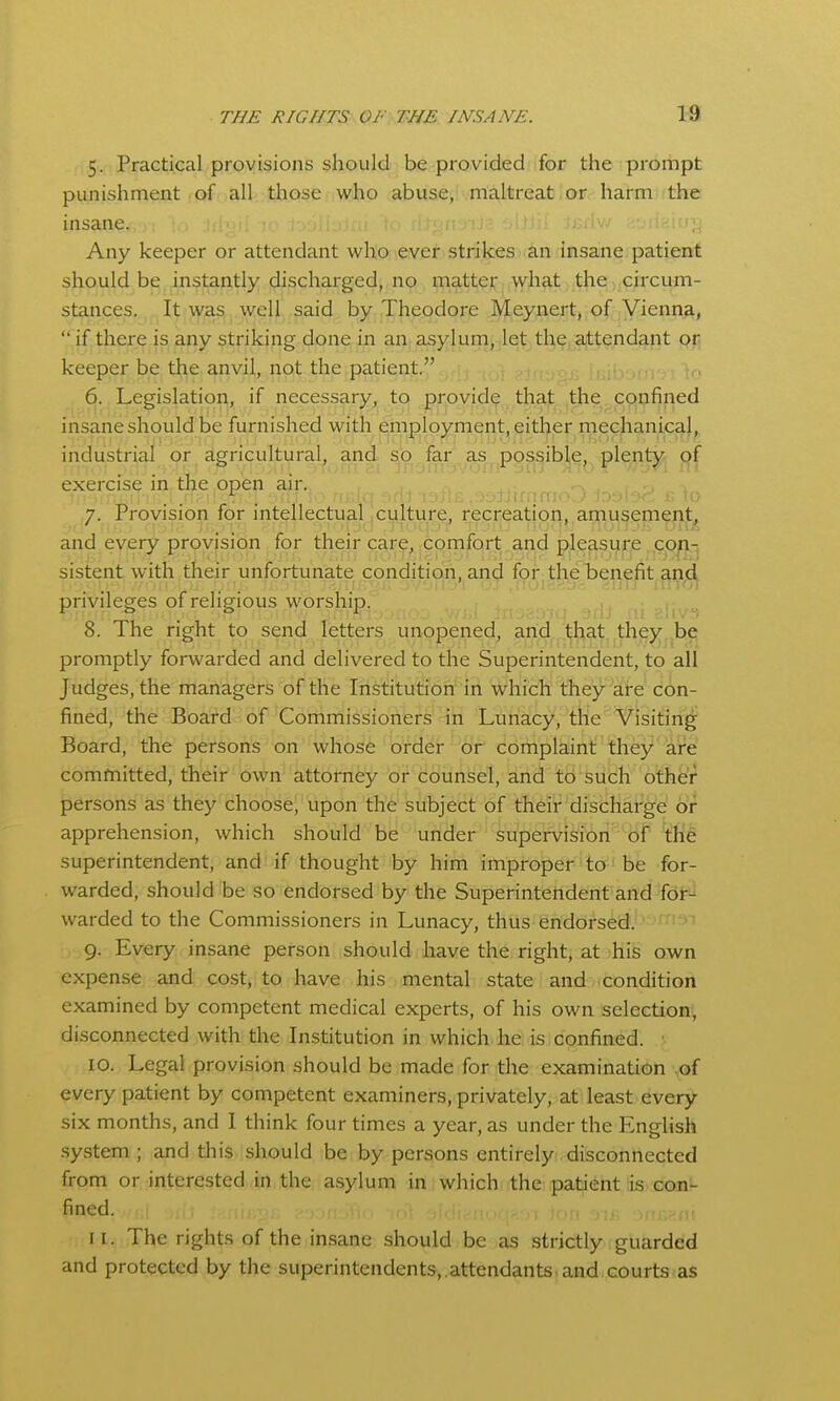 5. Practical provisions should be provided for the prompt punishment of all those who abuse, maltreat or harm the insane. Any keeper or attendant who ever strikes an insane patient should be instantly discharged, no matter what the,,circum- stances, ,, It;wjas, ^.vireU, ,said, byj Theodore Meynert,;of iYienna,  if there is any striking done in an, asylum, let the attendant pij keeper be the anvil, not the patient. 6. Legislation, if necessary, to provide that the confined insane should be furnished with employment, either mechanical, industrial or agricultural, and so far as possible, plenty of exercise in the open air. 7. Provision for intellectual culture, recreation, amusement, and every provision for their car?, .comfort and pleasure .,g.p/>.-j sistent with their unfortunate condition, and for the benefit and privileges of religious worship. 8. The right to send letters unopened, and that they be promptly forwarded and delivered to the Superintendent, to all Judges, the managers of the Institution in which they are con- fined, the Board of Commissioners in Luiiacy, tlie Visiting Board, the persons on whose ordei- '^cfr complaint they are committed, their own attorney 'df 'counsel, and to siich othfer persons as they choose, upon the subject of their discharge or apprehension, which should be under supervision of th'^ superintendent, and if thought by him improper to be for- warded, should be so endorsed by the Superintendent and for- warded to the Commissioners in Lunacy, thus endorsed. 9. Every insane person should have the right, at his own expense and cost, to have his mental state and condition examined by competent medical experts, of his own selection, disconnected with the Institution in which he is confined. • 10. Legal provision should be made for the examination ,of every patient by competent examiners, privately, at least every six months, and I think four times a year, as under the English .system ; and this should be by persons entirely disconnected from or interested in the a.sylum in which the patient is con- fined. , tnri 11. The rights of the insane should be as strictly guarded and protected by the superintendents,.attendants and courts as