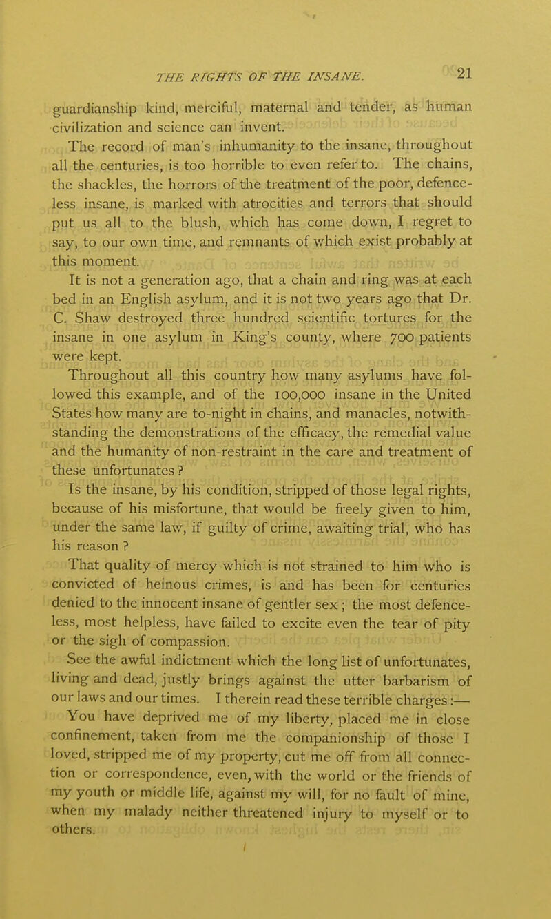 guardianship kiftd, merciful, maternal and tender, as'-liuman civilization and science can invent. The record of man's inhumanity to the insane, throughout all the centuries, is too horrible to even refer to. The chains, the shackles, the horrors of the treatment of the poor, defence- less insane, is marked with atrocities and terrors that should put us all to the blush, which has come down, I regret to say, to our own time, and remnants of which exist probably at this moment. ; .. ;/ It is not a generation ago, that a chain and ring was at each bed in an English asylum, and it is not two years ago that Dr. C. Shaw destroyed three hundred scientific tortures for the insane in one asylum in King's county, where 700 patients were kept. Throughout all this country how many asylums have fol- lowed this example, and of the 100,000 insane in the United States how many are to-night in chains, and manacles, notwith- standing the demonstrations of the efficacy, the remedial value and the humanity of non-restraint in the care and treatment of these unfortunates? Is the insane, by his condition, stripped of those legal rights, because of his misfortune, that would be freely given to him, under the same law, if guilty of crime, awaiting trial, who has his reason ? That quality of mercy which is not strained to him who is convicted of heinous crimes, is and has been for centuries denied to the innocent insane of gentler sex; the most defence- less, most helpless, have failed to excite even the tear of pity or the sigh of compassion. See the awful indictment which the long list of unfortunates, living and dead, justly brings against the utter barbarism of our laws and our times. I therein read these terrible charges:— You have deprived me of my liberty, placed me in close confinement, taken from me the companionship of those I loved, -stripped me of my property, cut me off from all connec- tion or correspondence, even, with the world or the friends of my youth or middle life, against my will, for no fault of mine, when my malady neither threatened injury to myself or to others. ;