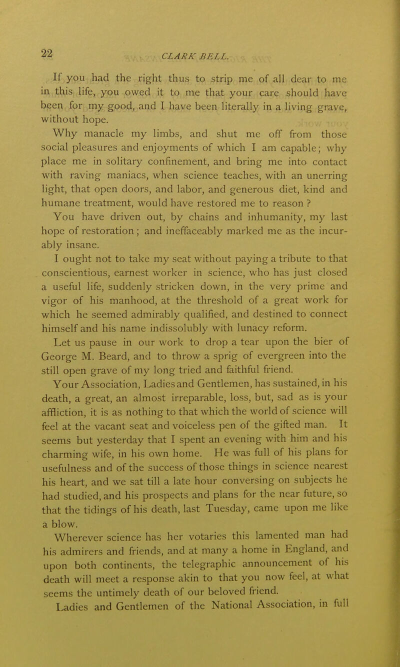 If you had the right thus to strip me of all dear to me in this life, you owed it to me that your care should have b(?en for my good, and I have been literally in a living grave, without hope. Why manacle my limbs, and shut me off from those social pleasures and enjoyments of which I am capable; why place me in solitary confinement, and bring me into contact with raving maniacs, when science teaches, with an unerring light, that open doors, and labor, and generous diet, kind and humane treatment, would have restored me to reason ? You have driven out, by chains and inhumanity, my last hope of restoration; and ineffaceably marked me as the incur- ably insane. I ought not to take my seat without paying a tribute to that conscientious, earnest worker in science, who has just closed a useful life, suddenly stricken down, in the very prime and vigor of his manhood, at the threshold of a great work for which he seemed admirably qualified, and destined to connect himself and his name indissolubly with lunacy reform. Let us pause in our work to drop a tear upon the bier of George M. Beard, and to throw a sprig of evergreen into the still open grave of my long tried and faithful friend. Your Association, Ladies and Gentlemen, has sustained, in his death, a great, an almost irreparable, loss, but, sad as is your affliction, it is as nothing to that which the world of science will feel at the vacant seat and voiceless pen of the gifted man. It seems but yesterday that I spent an evening with him and his charming wife, in his own home. He was full of his plans for usefulness and of the success of those things in science nearest his heart, and we sat till a late hour conversing on subjects he had studied, and his prospects and plans for the near future, so that the tidings of his death, last Tuesday, came upon me like a blow. Wherever science has her votaries this lamented man had his admirers and friends, and at many a home in England, and upon both continents, the telegraphic announcement of his death will meet a response akin to that you now feel, at what seems the untimely death of our beloved friend. Ladies and Gentlemen of the National Association, in full