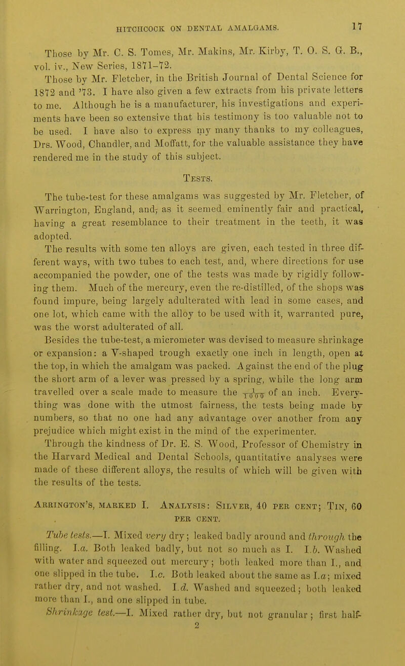 Those by Mr. C. S. Tomes, Mr. Makins, Mr. Kirby, T. 0. S. G. B., vol. iv., New Series, 1871-72. Those by Mr. Fletcher, in the British Journal of Dental Science for 1872 and '73. I have also given a few extracts from his private letters to me. Although he is a manufacturer, his investigations and experi- ments have been so extensive that his testimony is too valuable not to be used. I have also to express my many thanks to my colleagues, Drs. Wood, Chandler, and Molfatt, for the valuable assistance they have rendered me in the study of this subject. Tests. The tube-test for these amalgams was suggested by Mr. Fletcher, of Warrington, England, and7 as it seemed eminently fair and practical, having a great resemblance to their treatment in the teeth, it was adopted. The results with some ten alloys are given, each tested in three dif- ferent ways, with two tubes to each test, and, where directions for use accompanied the powder, one of the tests was made by rigidly follow- ing them. Much of the mercury, even the re-distilled, of the shops wa,s found impure, being largely adulterated with lead in some cases, and one lot, which came with the alloy to be used with it, warranted pure, was the worst adulterated of all. Besides the tube-test, a micrometer was devised to measure shrinkage or expansion: a V-shaped trough exactly one inch in length, open at the top, in which the amalgam was packed. Against the end of the plug the short arm of a lever was pressed by a spring, while the long arm travelled over a scale made to measure the Ycnnr inch. Every- thing was done with the utmost fairness, the tests being made by numbers, so that no one had any advantage over another from any prejudice which might exist in the mind of the experimenter. Through the kindness of Dr. E. S. Wood, Professor of Chemistry in the Harvard Medical and Dental Schools, quantitative analyses were made of these different alloys, the results of which will be given with the results of the tests. Arrington's, marked I. Analysis: Silver, 40 per cent; Tin, 60 PER cent. Tube tests.—I. Mixed very dry; leaked badly around and through the filling. I.a. Both leaked badly, but not so much as I. 1.6. Washed with water and squeezed out mercury; botli leaked more than I., and one slipped in the tube. I.e. Both leaked about the same as La; mixed rather dry, and not washed. I d. Washed and squeezed; both leaked more than I., and one slipped in tube. Shrinkage test.—I. Mixed rather dry, but not granular; first half- 2