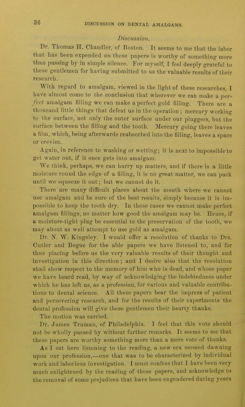 Discussion. Dr. Tbomas H. Chandler, of Boston. It seems to me that the labor that has been expended on these papers is worthy of something more than passing by in simple silence. For myself, I feel deeply grateful to these gentlemen for having submitted to us the valuable results of their research. With regard to amalgam, viewed in the light of these researches, I have almost come to the conclusion that wherever we can make a per- fect amalgam filling we can make a perfect gold filling. There are a thousand little things that defeat us in the operation ; mercury working to the surface, not only the outer surface under our pluggers, but the surface between the filling and the tooth. Mercury going there leaves a film, which, being afterwards reabsorbed into the filling, leaves a space or crevice. Again, in reference to washing or wetting; it is next to impossible to get water out, if it once gets into amalgam. We think, perhaps, we can hurry up matters, and if there is a little moisture round the edge of a filling, it is no great matter, we can pack until we squeeze it out; but we cannot do it. There are many difficult places about the mouth where we cannot use amalgam and be sure of the best results, simply because it is im- possible to keep the tooth dry. In these cases we cannot make perfect amalgam fillings, no matter how good the amalgam may be. Hence, if a moisture-tight plug be essential to the preservation of the tooth, we may about as well attempt to use gold as amalgam. Dr. N. W. Kingsley. I would offer a resolution of thanks to Drs. Cutler and Bogue for the able papers we have listened to, and for thus placing before us the very valuable results of their thought and investigation in this direction ; and I desire also that the resolution shall show respect to the memory of him who is dead, and whose paper we have heard read, by way of acknowledging the indebtedness under which he has left us, as a profession, for various and valuable contribu- tions to dental science. All these papers bear the impress of patient and persevering research, and for the results of their experiments the dental profession will give these gentlemen their hearty thanks. The motion was carried. Dr. James Truman, of Philadelphia. I feel that this vote should not be wholly passed by without further remarks. It seems to me that these papers are worthy something more than a mere vote of thanks. As I sat here listening to the reading, a new era seemed dawning upon our profession,—one that was to be characterized by individual work and laborious investigation. I must confess that 1 have been very much enlightened by the reading of these papers, and acknowledge to the removal of some prejudices that have been engendered during years