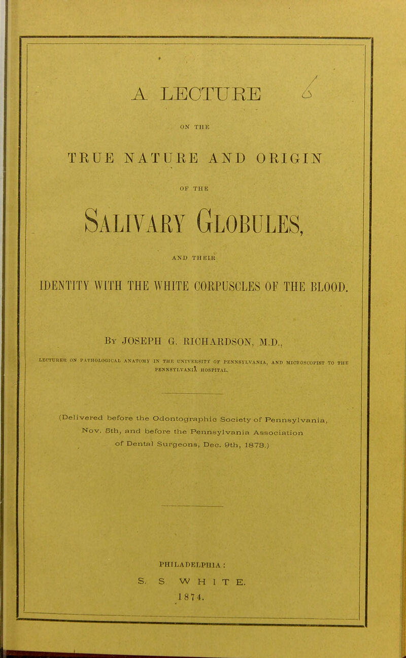 A LECTURE 6 ON THE TRUE NATURE AND ORIGIN OF THK Salivary Globules, AND THEIR LDEiNTITY WITH THE WHITE CORPUSCLES OF THE BLOOD. By JOSEPH G. RICHAEDSON, M.D., LEO-rUUEK ON PATHOLOGICAI, ANATOMY IN THE UNtVEUSITV OF PENNSYLVANIA, AND MICBOSCOPIST TO THE PENN8TLVANl\ HOSPITAL. (Delivered before the Odontographie Society of Pennsylvania, Nov. 6th, and before the Pennsylvania Association of Dental Surgeons, Dec. 9th, 1873.) rHILADELPIllA : S. S WHITE. 1 87 4.