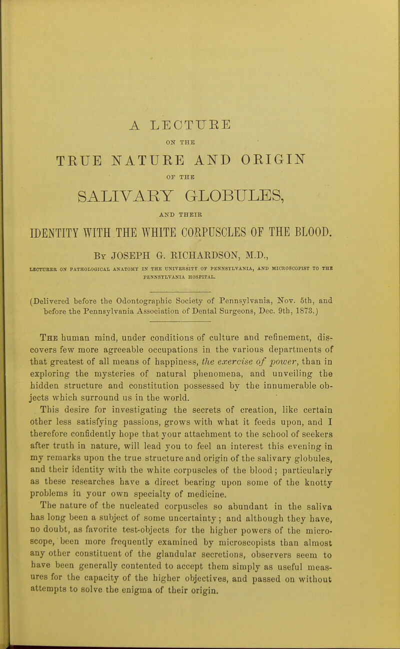 A LEOTUEE ON THE TEUE NATUEE AI^D OEIGII^^ OF THE SALIVARY GLOBLTLES, AND THEIR IDEiNTITY WITH THE WHITE CORPUSCLES OF THE BLOOD. By JOSEPH G. KICHARDSON, M.D., LBCnniEB ON PATROLOOICAL ANATOMY IN THE UNITERSITT OF PENNSYLVANIA, AND MIOR0800PIST TO THE PENNSYLVANIA HOSPITAL. (Delivered before the Odontographic Society of Pennsylvania, Nov. 5th, and before the Pennsylvania Association of Dental Surgeons, Dec. 9th, 1873.) The human mind, under conditions of culture and refinement, dis- covers few more agreeable occupations in the various departments of that greatest of all means of happiness, the exercise of power, than in exploring the mysteries of natural phenomena, and unveiling the hidden structure and constitution possessed by the innumerable ob- jects which surround us in the world. This desire for investigating the secrets of creation, like certain other less satisfying passions, grows with what it feeds upon, and I therefore confidently hope that your attachment to the school of seekers after truth in nature, will lead you to feel an interest this evening in my remarks upon the true structure and origin of the salivary globules, and their identity with the white corpuscles of the blood ; particularly as these researches have a direct bearing upon some of the knotty problems in your own specialty of medicine. The nature of the nucleated corpuscles so abundant in the saliva has long been a subject of some uncertainty; and although they have, no doubt, as favorite test-objects for the higher powers of the micro- scope, been more frequently examined by microscopists than almost any other constituent of the glandular secretions, observers seem to have been generally contented to accept them simply as useful meas- ures for the capacity of the higher objectives, and passed on without attempts to solve the enigma of their origin.