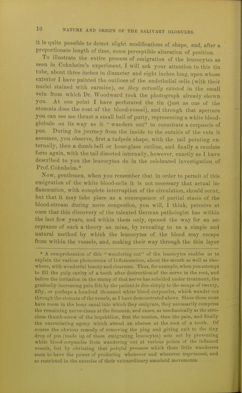 it is quite possible to detect slight modificatioas of shape, and, after a proportionate length of time, some perceptible alteration of position. To illustrate the entire process of emigration of the leucocytes as seen in Cohnheim's experiment, I will ask your attention to this tin tube, about three inches in diameter and eight inches long, upon whose exterior I have painted the outlines of the endothelial cells (with their nuclei stained with carmine), as they aclually existed in the small vein fi-om which Dr. Woodward took the photograph already shown you. At one point I have perforated the tin (just as one of the stoniata does the coat of the blood-vessel), and through that aperture you can see me thrust a small ball of putty, representing a while blood- globule on its way as it  wanders out to constitute a corpuscle of pus. During its journey from the inside to the outside of the vein it assumes, you observe, first a tadpole shape, with the tail pointing ex- ternally, then a dumb-bell or hour-glass outline, and finally a caudate form again, with the tail directed internally, however, exactly as I have described to you the leucocytes do in the celebrated investigation of Prof. Cohnheim.* Now, gentlemen, when you remember that in order to permit of this emigration of the white blood-cells it is not necessary tbat actual in- flammation, with complete interruption of the circulation, should occur, but that it may take place as a consequence of partial stasis of the blood-stream during mere congestion, you will, I think, perceive at once that this discovery of the talented German pathologist has within the last few years, and within them only, opened the way for an ac- ceptance of such a theory as mine, by revealing to us a simple and natural method by which the leucocytes of. the blood may escape from within the vessels, and, making their way through the thin layer * A comprehension of this  wandering out of the leucocytes enables us to explain the various phenomena of inflammation, about the mouth as well as else- where, with wonderful beauty and clearness. Thus, for example, when you attempt to fill the pulp cavity of a tooth after destruction of the nerve in the root, and before the irritation in the stump of that nerve has subsided under treatment, the gradually-increasmg pain felt by the patient is due siihply to the escape of twenty, fifty, or perhaps a hundred thousand white blood-corpuscles, which wander out through the stomata of the vessels, as I have demonstrated above. Since these must have room in the bony canal into which they emigrate, they necessarily compress the remaining nerve-tissue at the foramen, and cause, as mechanically as the atro- cious thumb-screw of the inquisition, first the tension, then the pain, and finally the excruciating agony which attend an abscess at the root of a tooth. Of course the obvious reinedy of removing the plug and giving exit to the tiny drop of pus (made up of these emigrating leucocytes) acts not by preventing white blood-corpuscles from wandering out at various points of the inflamed vessels, but by obviating that pahiful pressure which these little wanderers seem to have the power of producing whenever and wherever imprisoned, and so restricted in the exercise of their extraordinary amoeboid movements.