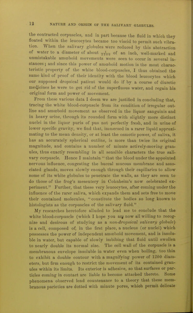the contracted corpuscles, and in part because the fluid in which they floated within the leucocytes became too viscid to permit such vibra- tion. When the salivary globules were reduced by this abstraction of water to a diameter of about of an inch, well-marked and unmistakable amoeboid movements were seen to occur in several in- stances ; and since this power of amoeboid motion is the most charac- teristic property of the white blood-corpuscles, I thus obtained the same kind of proof of their identity with the blood leucocytes which our supposed dropsical patient would do if by a course of diuretic medicines he were to get rid of the superfluous water, and regain his original form and power of movement. From these various data I deem we are justified in concluding that, tracing the white blood-corpuscle from its condition of irregular out- line and amoeboid movement as observed in the liquor sanguinis and in heavy urine, through its rounded form with slightly more distinct nuclei in the liquor puris of pus not perfectly fresh, and in urine of lower specific gravity, we find that, immersed in a rarer liquid approxi- mating to the mean density, or at least the osmotic power, of saliva, it has an accurately spherical outline, is more than twice its original magnitude, and contains a number of minute actively-moving gran- ules, thus exactly resembling in all sensible characters the true sali- vary corpuscle. Hence I maintain  that the blood under the appointed nervous influence, congesting the buccal mucous membrane and asso- ciated glands, moves slowly enough through their capillaries to allow some of its white globules to penetrate the walls, as they are seen to do those of the frog's mesentery in Cohnheim's now celebrated ex- periment. Further, that these very leucocytes, after coming under the influence of the rarer saliva, which expands them and sets free to move their contained molecules,  constitute the bodies so long known to histologists as the corpuscles of the salivary fluid. My researches heretofore alluded to lead me to conclude that the white blood-corpuscle (which I hope you ar;p now all willing to recog- nize and desirous of studying as a non-dropsical salivary globule) is a cell, composed of, in the first place, a nucleus (or nuclei) which possesses the power of independent amoeboid movement, and is insolu- ble in water, but capable of slowly imbibing that fluid until swollen to nearly double its normal size. The cell wall of the corpuscle is a membranous envelope insoluble in water even when boiling, too thin to exhibit a double contour with a magnifying power of 1200 diam- eters, but firm enough to restrict the movement of its contained gran- ules within its limits. Its exterior is adhesive, so that surfaces or par- ticles coming in contact are liable to become attached thereto. Some phenomena observed lend countenance to a theory that these mem- branous parieties are dotted with minute pores, which permit delicate