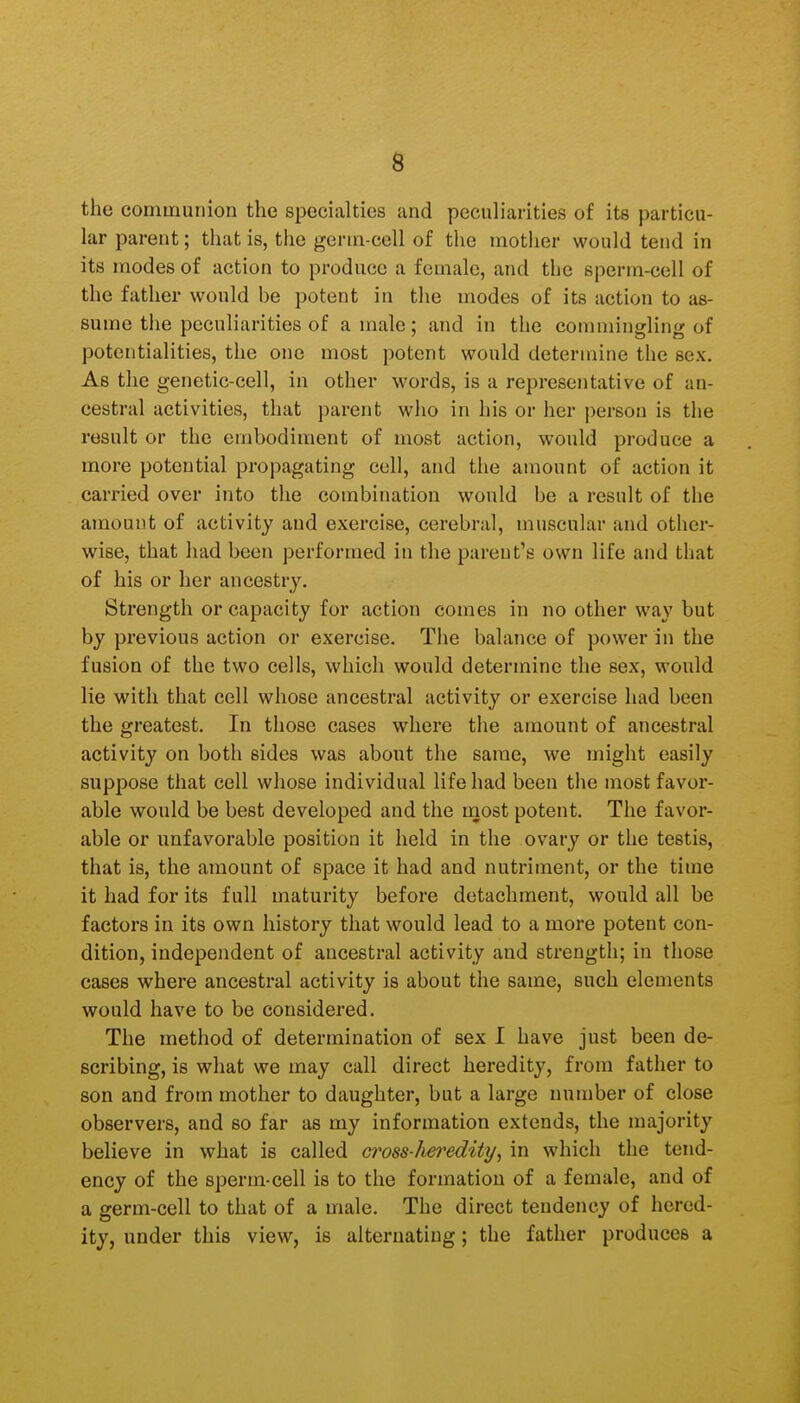 the communion the specialties and peculiarities of its particu- lar parent; that is, the germ-cell of the mother would tend in its modes of action to produce a female, and the sperm-cell of the father would be potent in the modes of its action to as- sume the peculiarities of a male; and in the commingling of potentialities, the one most potent would determine the sex. As the genetic-cell, in other words, is a representative of an- cestral activities, that parent who in his or her j)er6on is the result or the embodiment of most action, would produce a more potential propagating cell, and the amount of action it carried over into the combination would be a result of the amount of activity and exercise, cerebral, muscular and other- wise, that had been performed in the parent's own life and that of his or her ancestry. Strength or capacity for action comes in no other way but by previous action or exercise. The balance of power in the fusion of the two cells, which would determine the sex, would lie with that cell whose ancestral activity or exercise had been the greatest. In those cases where the amount of ancestral activity on both sides was about the same, we might easily suppose that cell whose individual life had been the most favor- able would be best developed and the most potent. The favor- able or unfavorable position it held in the ovary or the testis, that is, the amount of space it had and nutriment, or the time it had for its full maturity before detachment, would all be factors in its own history that would lead to a more potent con- dition, independent of ancestral activity and strength; in those cases where ancestral activity is about the same, such elements would have to be considered. The method of determination of sex I have just been de- scribing, is what we may call direct heredity, from father to son and from mother to daughter, but a large number of close observers, and so far as my information extends, the majority believe in what is called cross-het'edity^ in which the tend- ency of the sperm-cell is to the formation of a female, and of a germ-cell to that of a male. The direct tendency of hered- ity, under this view, is alternating; the father produces a