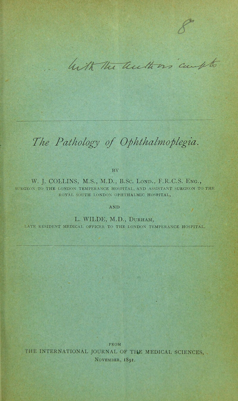 The Pathology of Ophthalmoplegia. BY W. J. COLLINS, M.S., M.D., B.Sc. Lond., F.R.C.S. Eng., SI UGEOX TO THE LONDON TEMPERANCE HOSPITAL, AND ASSISTANT SURGEON TO THE ROYAL SOUTH LONDON OPHTHALMIC HOSPITAL, AND L. WILDE, M.D., Durham, LATE RESIDENT MEDICAL OFFICER TO THE LONDON TEMPERANCE HOSPITAL. FROM THE INTERNATIONAL JOURNAL OF THE MEDICAL SCIENCES, , NOVEMBBR, 1891.