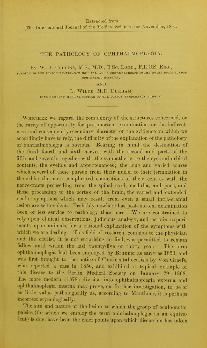 Extracted from The International Journal of the Medical Sciences for November, 1891. THE PATHOLOGY OF OPHTHALMOPLEGIA. By W. J. Collins, M.S., M.D., B.Sc. Lond., F.E.C.S. Eng., SURGEON TO THE LONDON TEMPERANCE HOSPITAL, AND ASSISTANT SURGEON TO THE ROYAL SOUTH LONDON OPHTHALMIC HOSPITAL, AND L. Wilde, M.D. Durham, LATE RESIDENT MEDICAL OFFICER TO THE LONDON TEMPERANCE HOSPITAL. Whether we regard the coraplexity of the structures concerned, or the rarity of opportunity for post-mortem examination, or the indirect- ness and consequently secondary character of the evidence on which we accordingly have to rely, the difficulty of the explanation of the pathology of ophthalmoplegia is obvious. Bearing in mind the destination of the third, fourth and sixth nerves, with the second and parts of the fifth and seventh, together with the sympathetic, to the eye and orbital contents, the eyelids and appurtenances; the long and varied course which several of these pursue from their nuclei to their termination in the orbit; the more complicated connections of their centres with the nerve-tracts proceeding from the spinal cord, medulla, and pons, and those proceeding to the cortex of the brain, the varied and extended ocular symptoms which may result from even a small intra-cranial lesion are self-evident. Probably nowhere has post-mortem examination been of less service to pathology than here. We are constrained to rely upon clinical observations, judicious analogy, and certain experi- ments upon animals, for a rational explanation of the symptoms with which we are dealing. This field of research, common to the physician and the oculist, it is not surprising to find, was permitted to remain fallow until within the last twenty-five or thirty years. The term ophthalmoplegia had been employed by Brunner as early as 1850, and was first brought to the notice of Continental oculists by Von Graefe, who reported a case in 1856, and exhibited a typical example of this disease to the Berlin Medical Society on January 29, 1868. The more modern (1878) division into ophthalmoplegia externa and ophthalmoplegia interna may prove, on further investigation, to be of as little value pathologically as, according to Mauthner, it is perhaps incorrect etymologically. The site and nature of the lesion to which the group of oculo-motor palsies (for which we employ the term ophthalmoplegia as an equiva- lent) is due, have been the chief points upon which discussion has taken