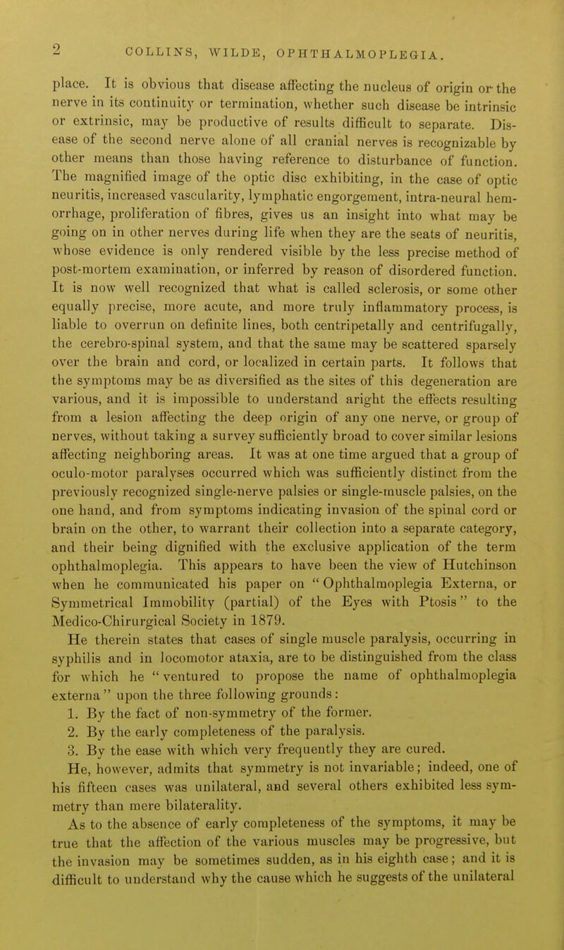 place. It is obvious that disease affecting the nucleus of origin or the nerve in its continuity or termination, whether such disease be intrinsic or extrinsic, may be productive of results difficult to separate. Dis- ease of the second nerve alone of all cranial nerves is recognizable by other means than those having reference to disturbance of function. The magnified image of the optic disc exhibiting, in the case of optic neuritis, increased vascularity, lymphatic engorgement, intra-neural hem- orrhage, proliferation of fibres, gives us an insight into what may be going on in other nerves during life when they are the seats of neuritis, whose evidence is only rendered visible by the less precise method of post-mortem examination, or inferred by reason of disordered function. It is now well recognized that what is called sclerosis, or some other equally precise, more acute, and more truly inflammatory process, is liable to overrun on definite lines, both centripetally and centrifugally, the cerebro-spinal system, and that the same may be scattered sparsely over the brain and cord, or localized in certain parts. It follows that the symptoms may be as diversified as the sites of this degeneration are various, and it is impossible to understand aright the effects resulting from a lesion affecting the deep origin of any one nerve, or group of nerves, without taking a survey sufficiently broad to cover similar lesions affecting neighboring areas. It was at one time argued that a group of oculo-raotor paralyses occurred which was sufficiently distinct from the previously recognized single-nerve palsies or single-muscle palsies, on the one hand, and from symptoms indicating invasion of the spinal cord or brain on the other, to warrant their collection into a separate category, and their being dignified with the exclusive application of the term ophthalmoplegia. This appears to have been the view of Hutchinson when he communicated his paper on  Ophthalmoplegia Externa, or Symmetrical Immobility (partial) of the Eyes with Ptosis to the Medico-Chirurgical Society in 1879. He therein states that cases of single muscle paralysis, occurring in syphilis and in locomotor ataxia, are to be distinguished from the class for which he  ventured to propose the name of ophthalmoplegia externa  upon the three following grounds : 1. By the fact of non-symmetry of the former. 2. By the early completeness of the paralysis. 3. By the ease with which very frequently they are cured. He, however, admits that symmetry is not invariable; indeed, one of his fifteen cases was unilateral, and several others exhibited less sym- metry than mere bilaterality. As to the absence of early completeness of the symptoms, it may be true that the affection of the various muscles may be progressive, but the invasion may be sometimes sudden, as in his eighth case; and it is difficult to understand why the cause which he suggests of the unilateral