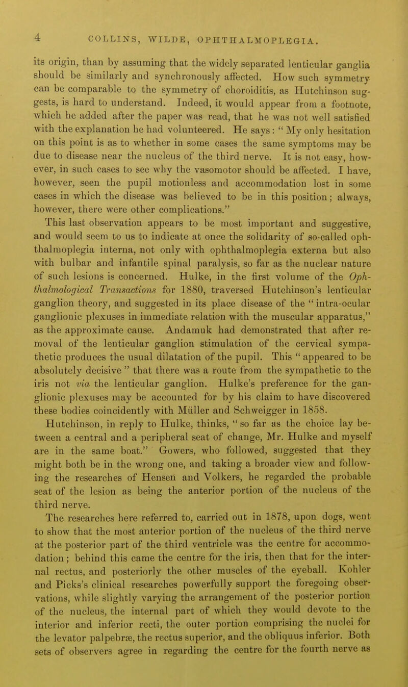 its origin, than by assuming that the widely separated lenticular ganglia should be similarly and synchronously affected. How such symmetry can be comparable to the symmetry of choroiditis, as Hutchinson sug- gests, is hard to understand. Indeed, it would appear from a footnote, Avhich he added after the paper was read, that he was not well satisfied with the explanation he had volunteered. He says :  My only hesitation on this point is as to whether in some cases the same symptoms may be due to disease near the nucleus of the third nerve. It is not easy, how- ever, in such cases to see why the vasomotor should be affected. I have, however, seen the pupil motionless and accommodation lost in some cases in which the disease was believed to be in this position; always, however, there were other complications. This last observation appears to be most important and suggestive, and would seem to us to indicate at once the solidarity of so-called oph- thalmoplegia interna, not only with ophthalmoplegia externa but also with bulbar and infantile spinal paralysis, so far as the nuclear nature of such lesions is concerned. Hulke, in the first volume of the Oph- thahnological Transactions for 1880, traversed Hutchinson's lenticular ganglion theory, and suggested in its place disease of the  intra-ocular ganglionic plexuses in immediate relation with the muscular apparatus, as the approximate cause. Andarauk had demonstrated that after re- moval of the lenticular ganglion stimulation of the cervical sympa- thetic produces the usual dilatation of the pupil. This  appeared to be absolutely decisive  that there was a route from the sympathetic to the iris not via the lenticular ganglion. Hulke's preference for the gan- glionic plexuses may be accounted for by his claim to have discovered these bodies coincidently with Miiller and Schweigger in 1858. Hutchinson, in reply to Hulke, thinks,  so far as the choice lay be- tween a central and a peripheral seat of change, Mr. Hulke and myself are in the same boat. Gowers, who followed, suggested that they might both be in the wrong one, and taking a broader view and follow- ing the researches of Hensen and Volkers, he regarded the probable seat of the lesion as being the anterior portion of the nucleus of the third nerve. The researches here referred to, carried out in 1878, upon dogs, went to show that the most anterior portion of the nucleus of the third nerve at the posterior part of the third ventricle was the centre for accommo- dation ; behind this came the centre for the iris, then that for the inter- nal rectus, and posteriorly the other muscles of the eyeball. Kohler and Picks's clinical researches powerfully support the foregoing obser- vations, while slightly varying the arrangement of the posterior portion of the nucleus, the internal part of which they would devote to the interior and inferior recti, the outer portion comprising the nuclei for the levator palpebrse, the rectus superior, and the obliquus inferior. Both sets of observers agree in regarding the centre for the fourth nerve as