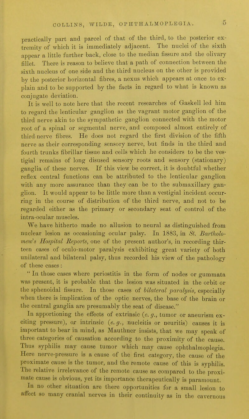 practically part and parcel of that of the third, to the posterior ex- tremity of which it is immediately adjacent. The nuclei of the sixth appear a little further back, close to the median fissure and the olivary fillet. There is reason to believe that a path of connection between the sixth nucleus of one side and the third nucleus on the other is provided by the posterior horizontal fibres, a nexus which appears at once to ex- plain and to be supported by the facts in regard to what is known as conjugate deviation. It is well to note here that the recent researches of Gaskell led him to regard the lenticular ganglion as the vagrant motor ganglion of the third nerve akin to the sympathetic ganglion connected with the motor root of a spinal or segmental nerve, and composed almost entirely of third-nerve fibres. He does not regard the first division of the fifth nerve as their corresponding sensory nerve, but finds in the third and fourth trunks fibrillar tissue and cells which lie considers to be the ves- tigial remains of long disused sensory roots and sensory (stationary) ganglia of these nerves. If this view be correct, it is doubtful whether reflex central functions can be attributed to the lenticular ganglion with any more assurance than they can be to the submaxillary gan- glion. It would appear to be little more than a vestigial incident occur- ring in the course of distribution of the third nerve, and not to be regarded either as the primary or secondary seat of control of the intra-ocular muscles. We have hitherto made no allusion to neural as distinguished from nuclear lesion as occasioning ocular palsy. In 1883, in St. Bartholo- mew's Hospital Reports, one of the present author's, in recording thir- teen cases of oculo-motor paralysis exhibiting great variety of both unilateral and bilateral palsy, thus recorded his view of the pathology of these cases:  In those cases where periostitis in the form of nodes or gummata was present, it is probable that the lesion was situated in the orbit or the sphenoidal fissure. In those cases of bilateral paralysis, especially when there is implication of the optic nerves, the base of the brain or the central ganglia are presumably the seat of disease. In apportioning the eflTects of extrinsic (e. g., tumor or aneurism ex- citing pressure), or intrinsic {e.g., nucleitis or neuritis) causes it is important to bear in mind, as Mauthner insists, that we may speak of three categories of causation according to the proximity of the cause. Thus syphilis may cause tumor which may cause ophthalmoplegia. Here nerve-pressure is a cause of the first category, the cause of the proximate cause is the tumor, and the remote cause of this is syphilis. The relative irrelevance of the remote cause as compared to the proxi- mate cause is obvious, yet its importance therapeutically is paramount. In no other situation are there opportunities for a small lesion to affect so many cranial nerves in their continuity as in the cavernous