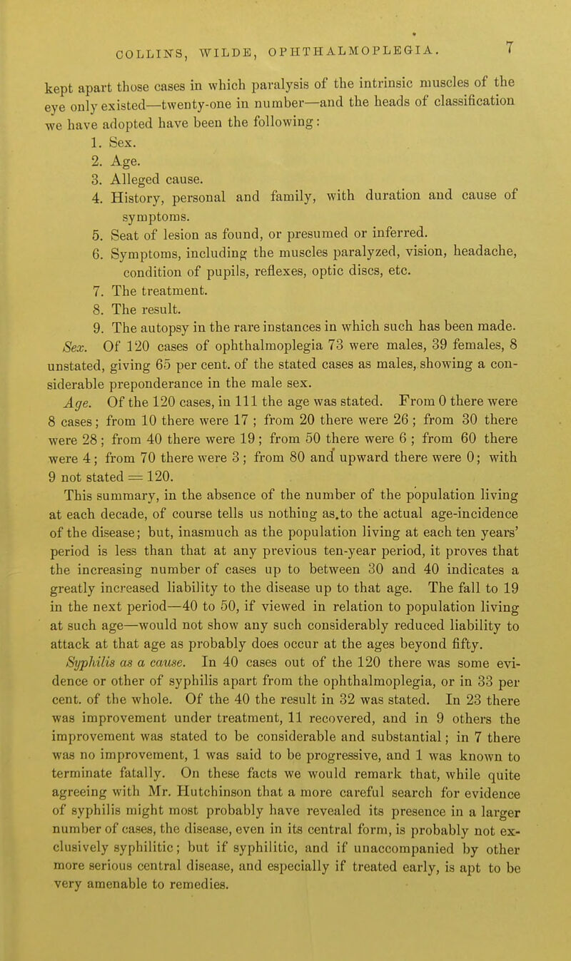 T kept apart those cases in which paralysis of the intrinsic muscles of the eye only existed—twenty-one in number—and the heads of classification we have adopted have been the following: 1. Sex. 2. Age. 3. Alleged cause. 4. History, personal and family, with duration and cause of symptoms. 5. Seat of lesion as found, or presumed or inferred. 6. Symptoms, including the muscles paralyzed, vision, headache, condition of pupils, reflexes, optic discs, etc. 7. The treatment. 8. The result. 9. The autopsy in the rare instances in which such has been made. Sex. Of 120 cases of ophthalmoplegia 73 were males, 39 females, 8 unstated, giving 65 per cent, of the stated cases as males, showing a con- siderable preponderance in the male sex. Age. Of the 120 cases, in 111 the age was stated. From 0 there were 8 cases; from 10 there were 17 ; from 20 there were 26 ; from 30 there were 28 ; from 40 there were 19 ; from 50 there were 6 ; from 60 there were 4; from 70 there were 3; from 80 an(f upward there were 0; with 9 not stated = 120. This summary, in the absence of the number of the population living at each decade, of course tells us nothing as.to the actual age-incidence of the disease; but, inasmuch as the population living at each ten years' period is less than that at any previous ten-year period, it proves that the increasing number of cases up to between 30 and 40 indicates a greatly increased liability to the disease up to that age. The fall to 19 in the next period—40 to 50, if viewed in relation to population living at such age—would not show any such considerably reduced liability to attack at that age as probably does occur at the ages beyond fifty. Syphilis as a cause. In 40 cases out of the 120 there was some evi- dence or other of syphilis apart from the ophthalmoplegia, or in 33 per cent, of the whole. Of the 40 the result in 32 was stated. In 23 there was improvement under treatment, 11 recovered, and in 9 others the improvement was stated to be considerable and substantial; in 7 there was no improvement, 1 was said to be progressive, and 1 was known to terminate fatally. On these facts we would remark that, while quite agreeing with Mr. Hutchinson that a more careful search for evidence of syphilis might most probably have revealed its presence in a laz-ger number of cases, the disease, even in its central form, is probably not ex- clusively syphilitic; but if syphilitic, and if unaccompanied by other more serious central disease, and especially if treated early, is apt to be very amenable to remedies.