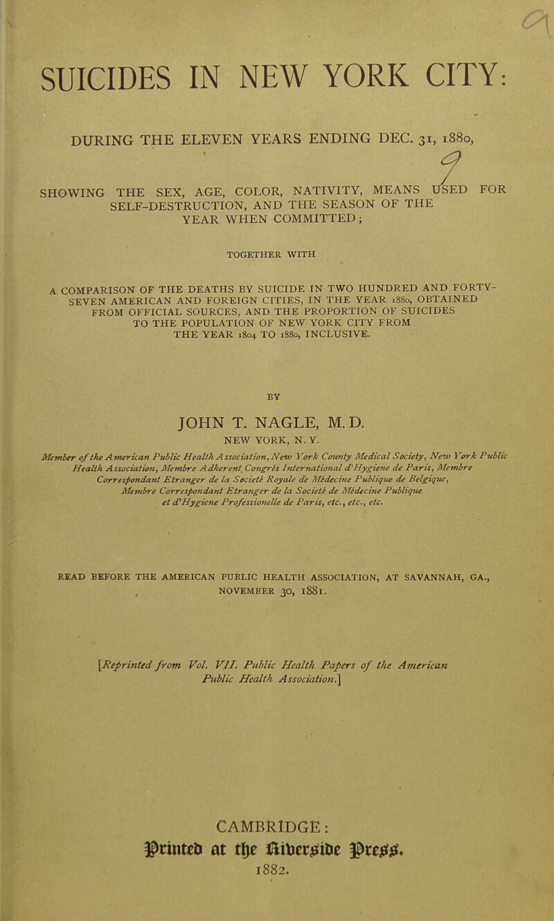 SUICIDES IN NEW YORK CITY: DURING THE ELEVEN YEARS ENDING DEC. 31, 1880, SHOWING THE SEX, AGE, COLOR, NATIVITY, MEANS USED FOR SELF-DESTRUCTION, AND THE SEASON OF THE YEAR WHEN COMMITTED; TOGETHER WITH A COMPARISON OF THE DEATHS BY SUICIDE IN TWO HUNDRED AND FORTY- SEVEN AMERICAN AND FOREIGN CITIES, IN THE YEAR 1880, OBTAINED FROM OFFICIAL SOURCES, AND THE PROPORTION OF SUICIDES TO THE POPULATION OF NEW YORK CITY FROM THE YEAR 1804 TO 1880, INCLUSIVE. BY JOHN T. NAGLE, M.D. NEW YORK, N. Y. Memler 0/the American Public Health Association, Netu York County Medical Society, New York Public Health Associatio7t, Membre Adherent. Congris Inter national d'Hyg-iene de Paris, Membre Correspondant Etranger de la Societi Royale de Midecine Publique de Belgigue, Membre Correspondant Etranger de la Society de Midecine Publique et Hygiene Professionelle de Paris, etc., etc., etc. READ BEFORE THE AMERICAN PUBLIC HEALTH ASSOCIATION, AT SAVANNAH, GA., NOVEMBER 30, l88l. [Reprinted from Vol. VII. Public Health Papers of the American Public Health Association^ CAMBRIDGE: grinteti at tlje iHiljeriefilie ^ce^efjef. 1882.