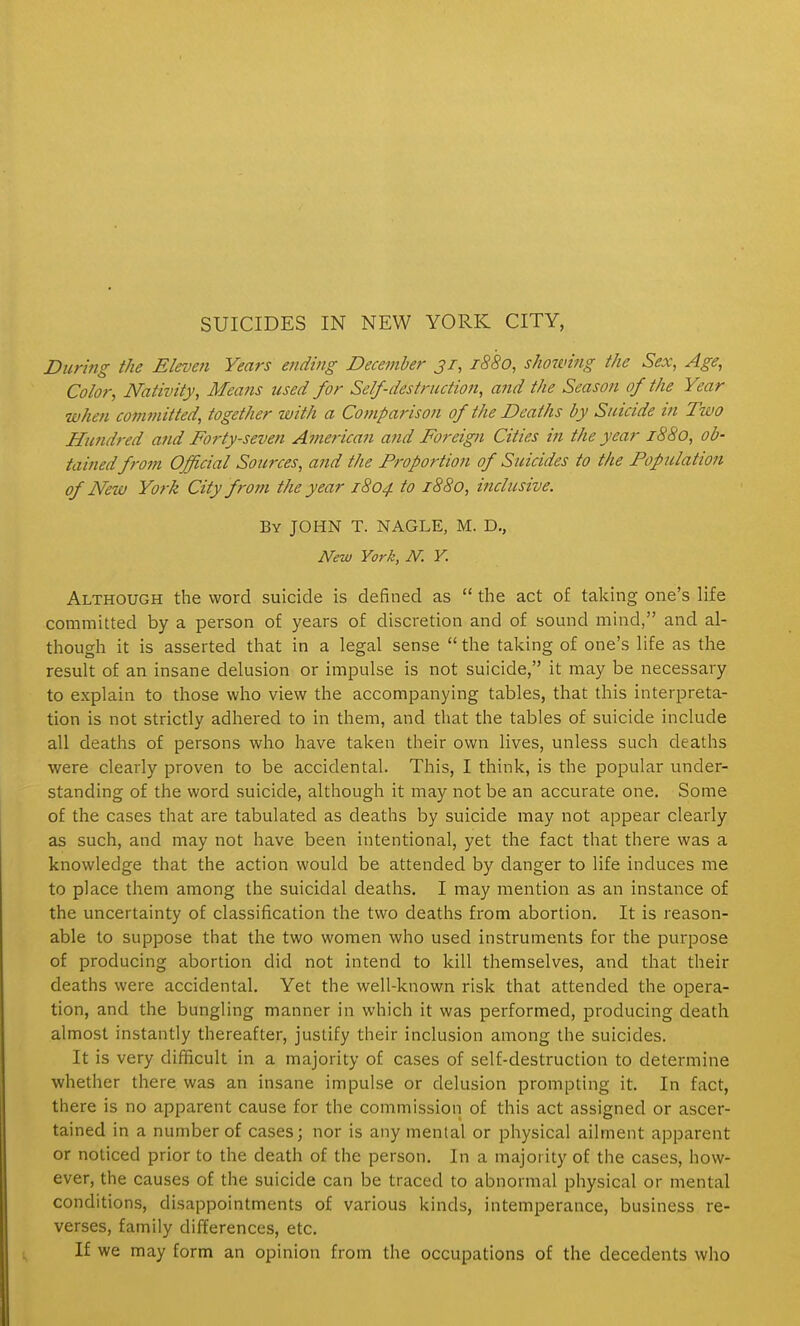 During the Eleven Years ending December 31, 1880, showing the Sex, Age, Color, Nativity, Means used for Self-destruction, afid the Season of the Year when committed, together with a Comparison of the Deaths by Suicide in Two Hundred a7id Forty-seven American and Foreign Cities in the year 1880, ob- tained from Official Sources, and the Proportion of Suicides to the Population of New York City from the year 1804 to 1880, inclusive. By JOHN T. NAGLE, M. D,, New York, N. Y. Although the word suicide is defined as  the act of taking one's life committed by a person of years of discretion and of sound mind, and al- though it is asserted that in a legal sense  the taking of one's life as the result of an insane delusion or impulse is not suicide, it may be necessary to explain to those who view the accompanying tables, that this interpreta- tion is not strictly adhered to in them, and that the tables of suicide include all deaths of persons who have taken their own lives, unless such deaths were clearly proven to be accidental. This, I think, is the popular under- standing of the word suicide, although it may not be an accurate one. Some of the cases that are tabulated as deaths by suicide may not appear clearly as such, and may not have been intentional, yet the fact that there was a knowledge that the action would be attended by danger to life induces me to place them among the suicidal deaths. I may mention as an instance of the uncertainty of classification the two deaths from abortion. It is reason- able to suppose that the two women who used instruments for the purpose of producing abortion did not intend to kill themselves, and that their deaths were accidental. Yet the well-known risk that attended the opera- tion, and the bungling manner in which it was performed, producing death almost instantly thereafter, justify their inclusion among the suicides. It is very difficult in a majority of cases of self-destruction to determine whether there was an insane impulse or delusion prompting it. In fact, there is no apparent cause for the commission of this act assigned or ascer- tained in a number of cases; nor is any mental or physical ailment apparent or noticed prior to the death of the person. In a majority of the cases, how- ever, the causes of the suicide can be traced to abnormal physical or mental conditions, disappointments of various kinds, intemperance, business re- verses, family differences, etc. If we may form an opinion from the occupations of the decedents who