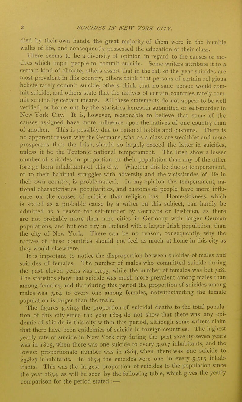 died by their own hands, the great majority of them were in the humble walks of life, and consequently possessed the education of their class. There seems to be a diversity of opinion in regard to the causes or mo- tives which impel people to commit suicide. Some writers attribute it to a certain kind of climate, others assert that in the fall of the year suicides are most prevalent in this country, others think that persons of certain religious beliefs rarely commit suicide, others think that no sane person would com- mit suicide, and others state that the natives of certain countries rarely com- mit suicide by certain means. All these statements do not appear to be well verified, or borne out by the statistics herewith submitted of self-murder in New York City. It is, however, reasonable to believe that some of the causes assigned have more influence upon the natives of one country than of another. This is possibly due to national habits and customs. There is no apparent reason why the Germans, who as a class are wealthier and more prosperous than the Irish, should so largely exceed the latter in suicides, unless it be the Teutonic national temperament. The Irish show a lesser number of suicides in proportion to their population than any of the other foreign born inhabitants of this city. Whether this be due to temperament, or to their habitual struggles with adversity and the vicissitudes of life in their own country, is problematical. In my opinion, the temperament, na- tional characteristics, peculiarities, and customs of people have more influ- ence on the causes of suicide than religion has. Home-sickness, which is stated as a probable cause by a writer on this subject, can hardly be admitted as a reason for self-murder by Germans or Irishmen, as there are not probably more than nine cities in Germany with larger German populations, and but one city in Ireland with a larger Irish population, than the city of New York. There can be no reason, consequently, why the natives of these countries should not feel as much at home in this city as they would elsewhere. It is important to notice the disproportion between suicides of males and suicides of females. The number of males who committed suicide during the past eleven years was 1,193, while the number of females was but 32S. The statistics show that suicide was much more prevalent among males than among females, and that during this period the proportion of suicides among males was 3.64 to every one among females, notwithstanding the female population is larger than the male. The figures giving- the proportion of suicidal deaths to the total popula- tion of this city since the year 1804 do not show that there was any epi- demic of suicide in this city within this period, although some writers claim that there have been epidemics of suicide in foreign countries. The highest yearly rate of suicide in New York city during the past seventy-seven years was in 1805, when there was one suicide to every 3,017 inhabitants, and the lowest proportionate number was in 1864, when there was one suicide to 23,827 inhabitants. In 1874 the suicides were one in every 5,515 inhab- itants. This was the largest proportion of suicides to the population since the year 1834, as will be seen by the following table, which gives the yearly comparison for the period stated: —