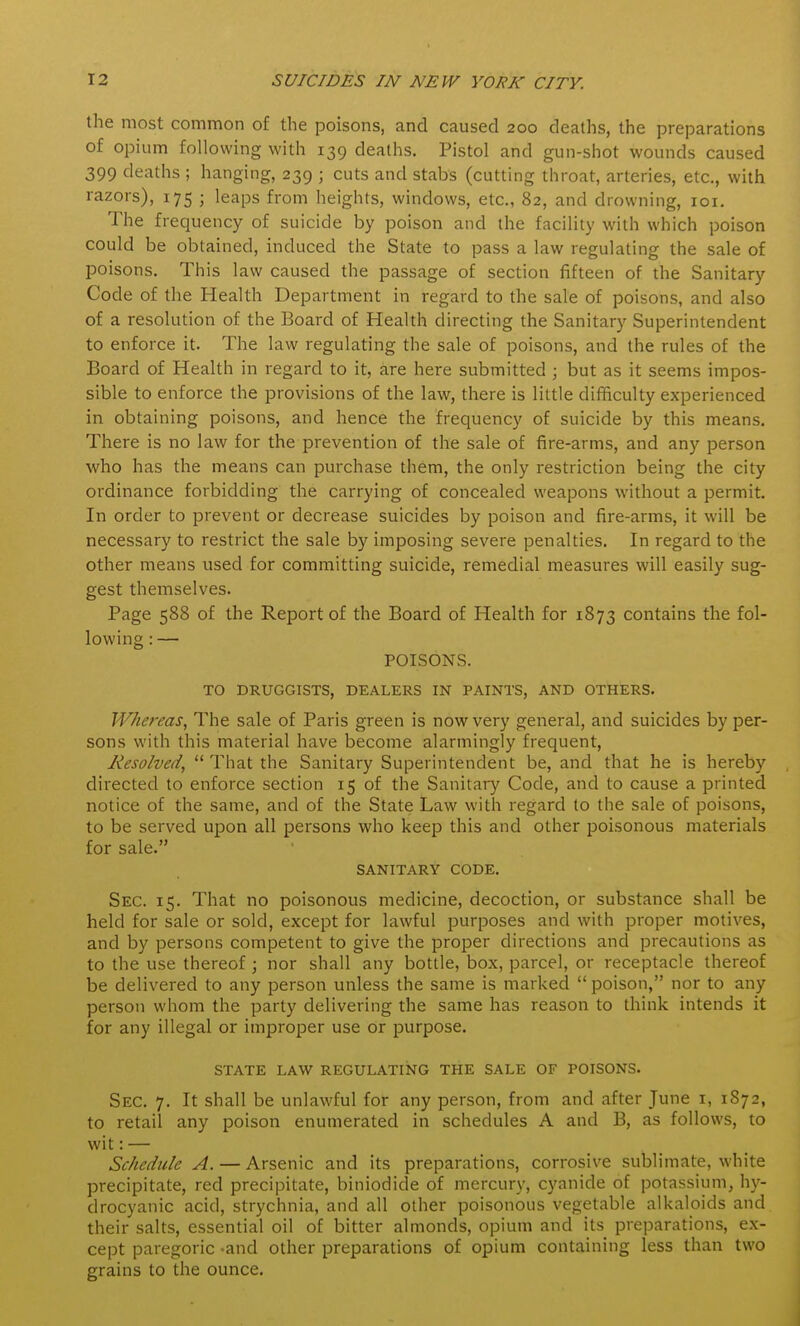 the most common of the poisons, and caused 200 deaths, the preparations of opium following with 139 deaths. Pistol and gun-shot wounds caused 399 deaths ; hanging, 239 ; cuts and stabs (cutting throat, arteries, etc., with razors), 175 ; leaps from heights, windows, etc., 82, and drowning, loi. The frequency of suicide by poison and the facility with which poison could be obtained, induced the State to pass a law regulating the sale of poisons. This law caused the passage of section fifteen of the Sanitary Code of the Health Department in regard to the sale of poisons, and also of a resolution of the Board of Health directing the Sanitar}' Superintendent to enforce it. The law regulating the sale of poisons, and the rules of the Board of Health in regard to it, are here submitted ; but as it seems impos- sible to enforce the provisions of the law, there is little difficulty experienced in obtaining poisons, and hence the frequency of suicide by this means. There is no law for the prevention of the sale of fire-arms, and any person who has the means can purchase them, the only restriction being the city ordinance forbidding the carrying of concealed weapons without a permit. In order to prevent or decrease suicides by poison and fire-arms, it will be necessary to restrict the sale by imposing severe penalties. In regard to the other means used for committing suicide, remedial measures will easily sug- gest themselves. Page 588 of the Report of the Board of Health for 1873 contains the fol- lowing : — POISONS. TO DRUGGISTS, DEALERS IN PAINTS, AND OTHERS. Whereas, The sale of Paris green is now very general, and suicides by per- sons with this material have become alarmingly frequent, Resolved,  That the Sanitary Superintendent be, and that he is hereby directed to enforce section 15 of the Sanitar}' Code, and to cause a printed notice of the same, and of the State Law with regard to the sale of poisons, to be served upon all persons who keep this and other poisonous materials for sale. SANITARY CODE. Sec. 15. That no poisonous medicine, decoction, or substance shall be held for sale or sold, except for lawful purposes and with proper motives, and by persons competent to give the proper directions and precautions as to the use thereof; nor shall any bottle, box, parcel, or receptacle thereof be delivered to any person unless the same is marked  poison, nor to any person whom the party delivering the same has reason to think intends it for any illegal or improper use or purpose. STATE LAW REGULATING THE SALE OF POISONS. Sec. 7. It shall be unlawful for any person, from and after June i, 1S72, to retail any poison enumerated in schedules A and B, as follows, to wit: — Schedule A. — Arsenic and its preparations, corrosive sublimate, white precipitate, red precipitate, biniodide of mercury, cyanide of potassium, hy- drocyanic acid, strychnia, and all other poisonous vegetable alkaloids and their salts, essential oil of bitter almonds, opium and its preparations, ex- cept paregoric and other preparations of opium containing less than two grains to the ounce.