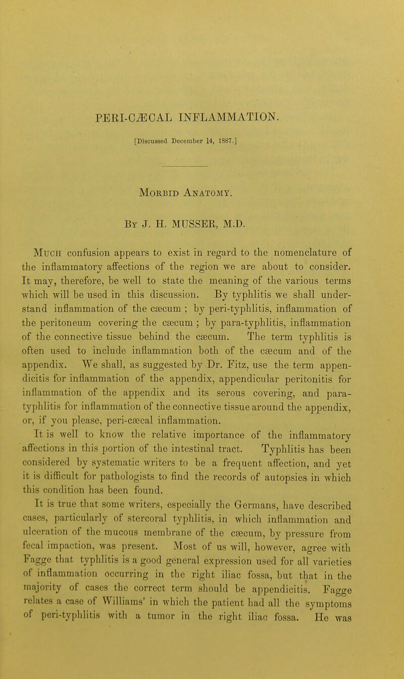 [Discussed December 14, 1887.] Morbid Anatomy. By J. H. MUSSER, M.D. Much confusion appears to exist in regard to the nomenclature of the inflammatory affections of the region we are about to consider. It may, therefore, be well to state the meaning of the various terms which Avill be used in this discussion. By typhlitis we shall under- stand inflammation of the csecum ; by peri-typhlitis, inflammation of the peritoneum covering the csecum ; by para-typhlitis, inflammation of the connective tissue behind the csecum. The term typhlitis is often used to include inflammation both of the csecum and of the appendix. We shall, as suggested by Dr. Fitz, use the term appen- dicitis for inflammation of the appendix, appendicular peritonitis for inflammation of the appendix and its serous covering, and para- typhlitis for inflammation of the connective tissue around the appendix, or, if you please, peri-csecal inflammation. It is well to know the relative importance of the inflammatory affections in this portion of the intestinal tract. Typhlitis has been considered by systematic writers to be a frequent affection, and yet it is difficult for pathologists to find the records of autopsies in which this condition has been found. It is true that some writers, especially the Germans, have described cases, particularly of stercoral typhlitis, in which inflammation and ulceration of the mucous membrane of the csecum, by pressure from fecal impaction, was present. Most of us will, however, agree with Fagge that typhlitis is a good general expression used for all varieties of inflammation occurring in the right iliac fossa, but that in the majority of cases the correct term should be appendicitis. Fagge relates a case of Williams' in which the patient had all the symptoms of peri-typhlitis with a tumor in the right iliac fossa. He was