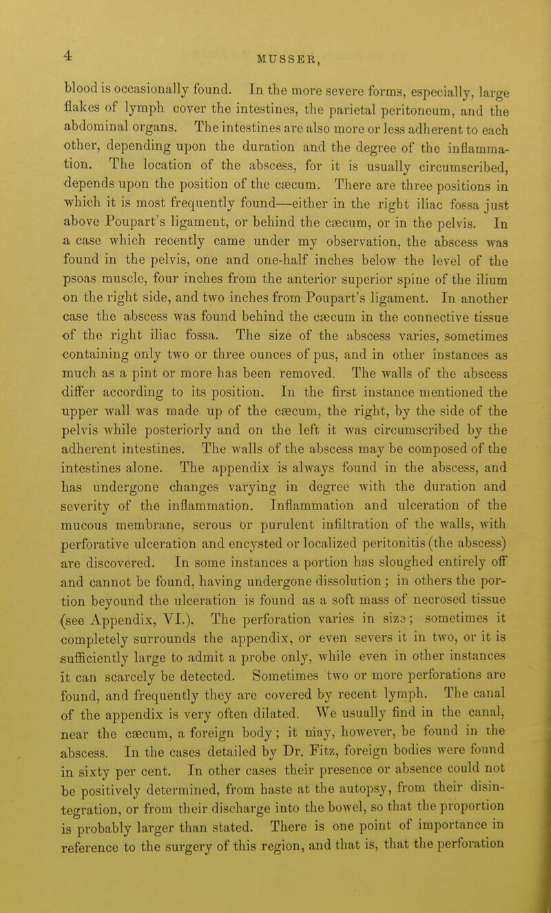 blood is occasionally found. In the more severe forms, especially, large flakes of lymph cover the intestines, the parietal peritoneum, and the abdominal organs. The intestines arc also more or less adherent to each other, depending upon the duration and the degree of the inflamma- tion. The location of the abscess, for it is usually circumscribed, depends upon the position of the caecum. There are three positions in which it is most frequently found—either in the right iliac fossa just above Poupart's ligament, or behind the caecum, or in the pelvis. In a case which recently came under my observation, the abscess was found in the pelvis, one and one-half inches below the level of the psoas muscle, four inches from the anterior superior spine of the ilium on the right side, and two inches from Poupart's ligament. In another case the abscess was found behind the caecum in the connective tissue of the right iliac fossa. The size of the abscess varies, sometimes •containing only two or three ounces of pus, and in other instances as much as a pint or more has been removed. The walls of the abscess differ according to its position. In the first instance mentioned the upper wall was made up of the caecum, the right, by the side of the pelvis while posteriorly and on the left it Avas circumscribed by the adherent intestines. The walls of the abscess may be composed of the intestines alone. The appendix is always found in the abscess, and has undergone changes varying in degree with the duration and severity of the inflammation. Inflammation and ulceration of the mucous membrane, serous or purulent infiltration of the walls, with perforative ulceration and encysted or localized peritonitis (the abscess) are discovered. In some instances a portion has sloughed entirely ofi and cannot be found, having undergone dissolution ; in others the por- tion beyound the ulceration is found as a soft mass of necrosed tissue (see Appendix, VI.), The perforation varies in size; sometimes it completely surrounds the appendix, or even severs it in two, or it is sufficiently large to admit a probe only, while even in other instances it can scarcely be detected. Sometimes two or more perforations are found, and frequently they are covered by recent lymph. The canal of the appendix is very often dilated. We usually find in the canal, near the caecum, a foreign body; it may, however, be found in the abscess. In the cases detailed by Dr. Fitz, foreign bodies were found in sixty per cent. In other cases their presence or absence could not be positively determined, from haste at the autopsy, from their disin- tegration, or from their discharge into the bowel, so that the proportion is probably larger than stated. There is one point of importance in reference to the surgery of this region, and that is, that the perforation