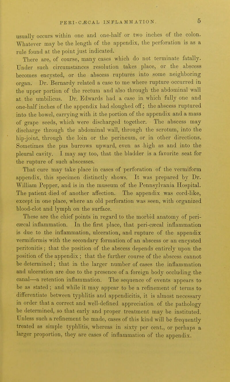 usually occurs within one and one-half or two inches of the colon. Whatever may be the length of the appendix, the perforation is as a rule found at the point just indicated. There are, of course, many cases which do not terminate fatally. Under such circumstances resolution takes place, or the abscess becomes encysted, or the abscess ruptures into some neighboring organ. Dr. Bernardy related a case to me where rupture occurred in the upper portion of the rectum and also through the abdominal wall at the umbilicus. Dr. Edwards had a case in which fully one and one-half inches of the appendix had sloughed off; the abscess ruptured into the bowel, carrying with it the portion of the appendix and a mass of grape seeds, which were discharged together. The abscess may discharge through the abdominal Avail, through the scrotum, into the hip-joint, through the loin or the perineum, or in other directions. Sometimes the pus burrows upward, even as high as and into the pleural cavity. I may say too, that the bladder is a favorite seat for the rupture of such abscesses. That cure may take place in cases of perforation of the vermiform appendix, this specimen distinctly shows. It was prepared by Dr. William Pepper, and is in the museum of the Pennsylvania Hospital. The patient died of another affection. The appendix was cord-like, except in one place, where an old perforation was seen, with organized blood-clot and lymph on the surface. These are the chief points in regard to the morbid anatomy of peri- csecal inflammation. In the first place, that peri-caecal inflammation is due to the inflammation, ulceration, and I'upture of the appendix vermiformis with the secondary formation of an abscess or an encysted peritonitis; that the position of the abscess depends entirely upon the position of the appendix ; that the further course of the abscess cannot be determined; that in the larger number of cases the inflammation and ulceration are due to the presence of a foreign body occluding the canal—a retention inflammation. The sequence of events appears to be as stated; and while it may appear to be a refinement of terms to differentiate between typhlitis and appendicitis, it is almost necessary in order that a correct and well-defined appreciation of the pathology be determined, so that early and proper treatment may be instituted. Unless such a refinement be made, cases of this kind will be frequently treated as simple typhlitis, whereas in sixty per cent., or perhaps a larger proportion, they are cases of inflammation of the appendix.