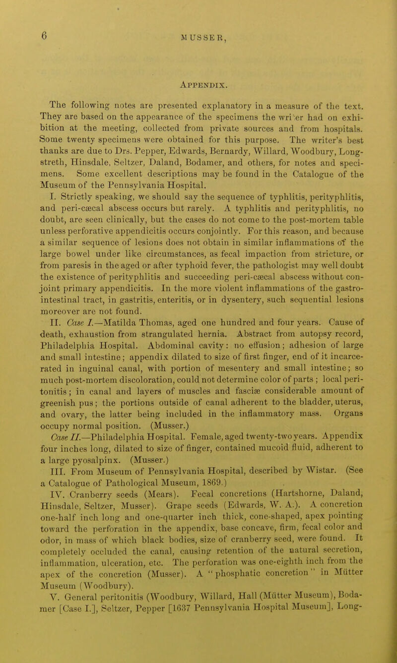 Appendix. The following notes are presented explanatory in a measure of the text. They are based on the appearance of the specimens the wri'-er had on exhi- bition at the meeting, collected from private sources and from hospitals. Some twenty specimens were obtained for this purpose. The writer's best thanks are due to Drs. Pepper, Edwards, Bernardy, Willard, Woodbury, Loug- streth, Hinsdale, Seltzer, Daland, Bodaraer, and others, for notes and speci- mens. Some excellent descriptions may be found in the Catalogue of the Museum of the Pennsylvania Hospital. I. Strictly speaking, we should say the sequence of typhlitis, perityphlitis, and peri-C8ecal abscess occurs but rarely. A typhlitis and perityphlitis, no doubt, are seen clinically, but the cases do not come to the post-mortem table unless perforative appendicitis occurs conjointly. For this reason, and because a similar sequence of lesions does not obtain in similar inflammations of the large bowel under like circumstances, as fecal impaction from stricture, or from paresis in the aged or after typhoid fever, the pathologist may well doubt the existence of perityphlitis and succeeding peri-csecal abscess without con- joint primary appendicitis. In the more violent inflammations of the gastro- intestinal tract, in gastritis, enteritis, or in dysentery, such sequential lesions moreover are not found. II. Case I.—Matilda Thomas, aged one hundred and four years. Cause of death, exhaustion from strangulated hernia. Abstract from autopsy record, Philadelphia Hospital. Abdominal cavity: no effusion; adhesion of large and small intestine; appendix dilated to size of first finger, end of it incarce- rated in inguinal canal, with portion of mesentery and small intestine; so much post-mortem discoloration, could not determine color of parts ; local peri- tonitis ; in canal and layers of muscles and fasciae considerable amount of greenish pus; the portions outside of canal adherent to the bladder, uterus, and ovary, the latter being included in the inflammatory mass. Organs occupy normal position. (Musser.) Cose//.—Philadelphia Hospital. Female, aged twenty-two years. Appendix four inches long, dilated to size of finger, contained mucoid fluid, adherent to a large pyosalpinx. (Musser.) III. From Museum of Pennsylvania Hospital, described by Wistar. (See a Catalogue of Pathological Museum, 1869.) IV. Cranberry seeds (Mears). Fecal concretions (Hartshorne, Daland, Hinsdale, Seltzer, Musser). Grape seeds (Edwards, W. A.). A concretion one-half inch long and one-quarter inch thick, cone-shaped, apex pointing toward the perforation in the appendix, base concave, firm, fecal color and odor, in mass of which black bodies, size of cranberry seed, were found. It completely occluded the canal, causing retention of the natural secretion, inflammation, ulceration, etc. The perforation was one-eighth inch from the apex of the concretion (Musser). A  phosphatic concretion  in Matter Museum (Woodbury). V. General peritonitis (Woodbury, Willard, Hall (Mutter Museum), Boda- mer [Case I.], Seltzer, Pepper [1637 Pennsylvania Hospital Museum], Long-