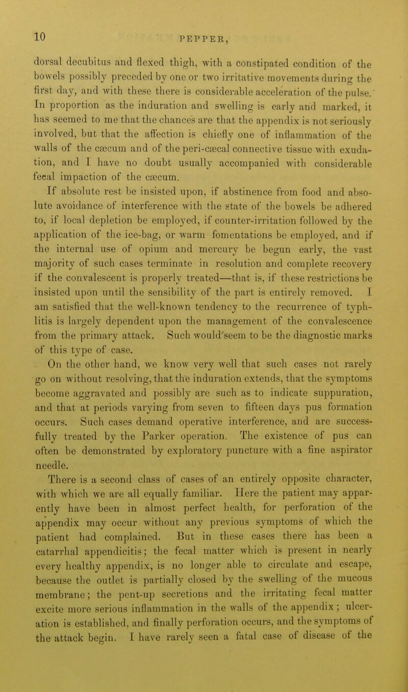 PEPPER, dorsal decubitus and flexed thigh, with a constipated condition of the bowels possibly preceded by one or two irritative movements during the first day, and with these there is considerable acceleration of the pulse. In proportion as the induration and swelling is early and marked, it has seemed to me that the chances are that the appendix is not seriously involved, but that the affection is chiefly one of inflammation of the walls of the ctecum and of the peri-csecal connective tissue with exuda- tion, and I have no doubt usually accompanied with considerable fecal impaction of the caecum. If absolute rest be insisted upon, if abstinence from food and abso- lute avoidance of interference with the state of the bowels be adhered to, if local depletion be employed, if counter-irritation followed by the application of the ice-bag, or warm fomentations be employed, and if the internal use of opium and mercury be begun early, the vast majority of such cases terminate in resolution and complete recovery if the convalescent is properly treated—that is, if these restrictions be insisted upon until the sensibility of the part is entirely removed. I am satisfied that the well-known tendency to the recurrence of typh- litis is largely dependent upon the management of the convalescence from the primary attack. Such would'seem to be the diagnostic marks of this type of case. On the other hand, we know very well that such cases not rarely go on without resolving, that the induration extends, that the symptoms become aggravated and possibly arc such as to indicate suppuration, and that at periods varying from seven to fifteen days pus formation occurs. Such cases demand operative interference, and are success- fully treated by the Parker operation. The existence of pus can often be demonstrated by exploratory puncture with a fine aspirator needle. There is a second class of cases of an entirely opposite character, with which we are all equally familiar. Here the patient may appar- ently have been in almost perfect health, for perforation of the appendix may occur without any previous symptoms of which the patient had complained. But in these cases there has been a catarrhal appendicitis; the fecal matter which is present in nearly every healthy appendix, is no longer able to circulate and escape, because the outlet is partially closed by the swelling of the mucous membrane; the pent-up secretions and the irritating fecal matter excite more serious inflammation in the walls of the appendix ; ulcer- ation is established, and finally perforation occurs, and the symptoms of the attack begin. I have rarely seen a fatal case of disease of the