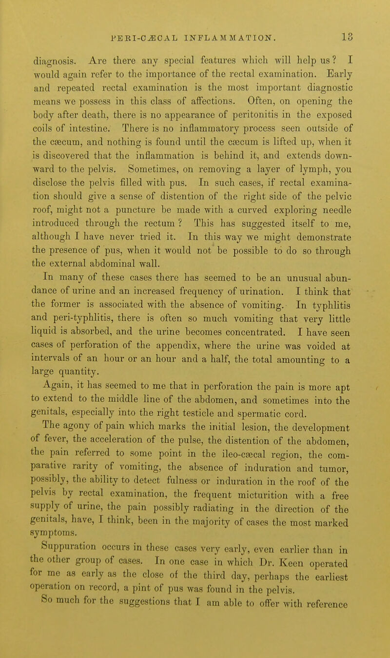 diagnosis. Are there any special features which -will help us ? I would again refer to the importance of the rectal examination. Early and repeated rectal examination is the most important diagnostic means we possess in this class of affections. Often, on opening the body after death, there is no appearance of peritonitis in the exposed coils of intestine. There is no inflammatory process seen outside of the csecum, and nothing is found until the c£Bcum is lifted up, when it is discovered that the inflammation is behind it, and extends down- ward to the pelvis. Sometimes, on removing a layer of lymph, you disclose the pelvis filled with pus. In such cases, if rectal examina- tion should give a sense of distention of the right side of the pelvic roof, might not a puncture be made with a curved exploring needle introduced through the rectum ? This has suggested itself to me, although I have never tried it. In this way we might demonstrate the presence of pus, when it would not be possible to do so through the external abdominal wall. In many of these cases there has seemed to be an unusual abun- dance of urine and an increased frequency of urination. I think that the former is associated with the absence of vomiting. In typhlitis and peri-typhlitis, there is often so much vomiting that very little liquid is absorbed, and the urine becomes concentrated. I have seen cases of perforation of the appendix, where the urine was voided at intervals of an hour or an hour and a half, the total amounting to a large quantity. Again, it has seemed to me that in perforation the pain is more apt to extend to the middle line of the abdomen, and sometimes into the genitals, especially into the right testicle and spermatic cord. The agony of pain which marks the initial lesion, the development of fever, the acceleration of the pulse, the distention of the abdomen, the pain referred to some point in the ileo-csecal region, the com- parative rarity of vomiting, the absence of induration and tumor, possibly, the ability to detect fulness or induration in the roof of the pelvis by rectal examination, the frequent micturition with a free supply of urine, the pain possibly radiating in the direction of the genitals, have, I think, been in the majority of cases the most marked symptoms. Suppuration occurs in these cases very early, even earlier than in the other group of ca^es. In one case in which Dr. Keen operated for me as early as the close of the third day, perhaps the earliest operation on record, a pint of pus was found in the pelvis. So much for the suggestions that I am able to offer with reference