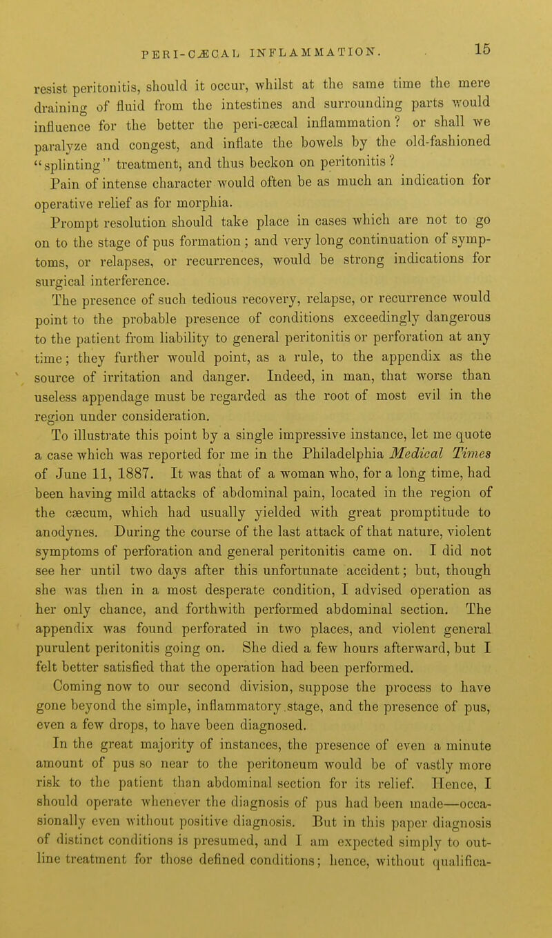 resist peritonitis, should it occur, whilst at the same time the mere draining of fluid from the intestines and surrounding parts would influence for the better the peri-csecal inflammation? or shall Ave paralyze and congest, and inflate the bowels by the old-fashioned splinting treatment, and thus beckon on peritonitis? Pain of intense character would often be as much an indication for operative relief as for morphia. Prompt resolution should take place in cases which are not to go on to the stage of pus formation ; and very long continuation of symp- toms, or relapses, or recurrences, would be strong indications for surgical interference. The presence of such tedious recovery, relapse, or recurrence would point to the probable presence of conditions exceedingly dangerous to the patient from liability to general peritonitis or perforation at any time; they further would point, as a rule, to the appendix as the ' source of irritation and danger. Indeed, in man, that worse than useless appendage must be regarded as the root of most evil in the reg;ion under consideration. To illustrate this point by a single impressive instance, let me quote a case which was reported for me in the Philadelphia Medical Times of June 11, 1887. It was that of a woman who, for a long time, had been having mild attacks of abdominal pain, located in the region of the caecum, which had usually yielded with great promptitude to anodynes. During the course of the last attack of that nature, violent symptoms of perforation and general peritonitis came on. I did not see her until two days after this unfortunate accident; but, though she was then in a most desperate condition, I advised operation as her only chance, and forthwith performed abdominal section. The appendix was found perforated in two places, and violent general purulent peritonitis going on. She died a few hours afterward, but I felt better satisfied that the operation had been performed. Coming now to our second division, suppose the process to have gone beyond the simple, inflammatory .stage, and the presence of pus, even a few drops, to have been diagnosed. In the great majority of instances, the presence of even a minute amount of pus so near to the peritoneum would be of vastly more risk to the patient than abdominal section for its relief. Hence, I should operate whenever the diagnosis of pus had been made—occa- sionally even without positive diagnosis. But in this paper diagnosis of distinct conditions is presumed, and I am expected simply to out- line treatment for those defined conditions; hence, without qualifica-