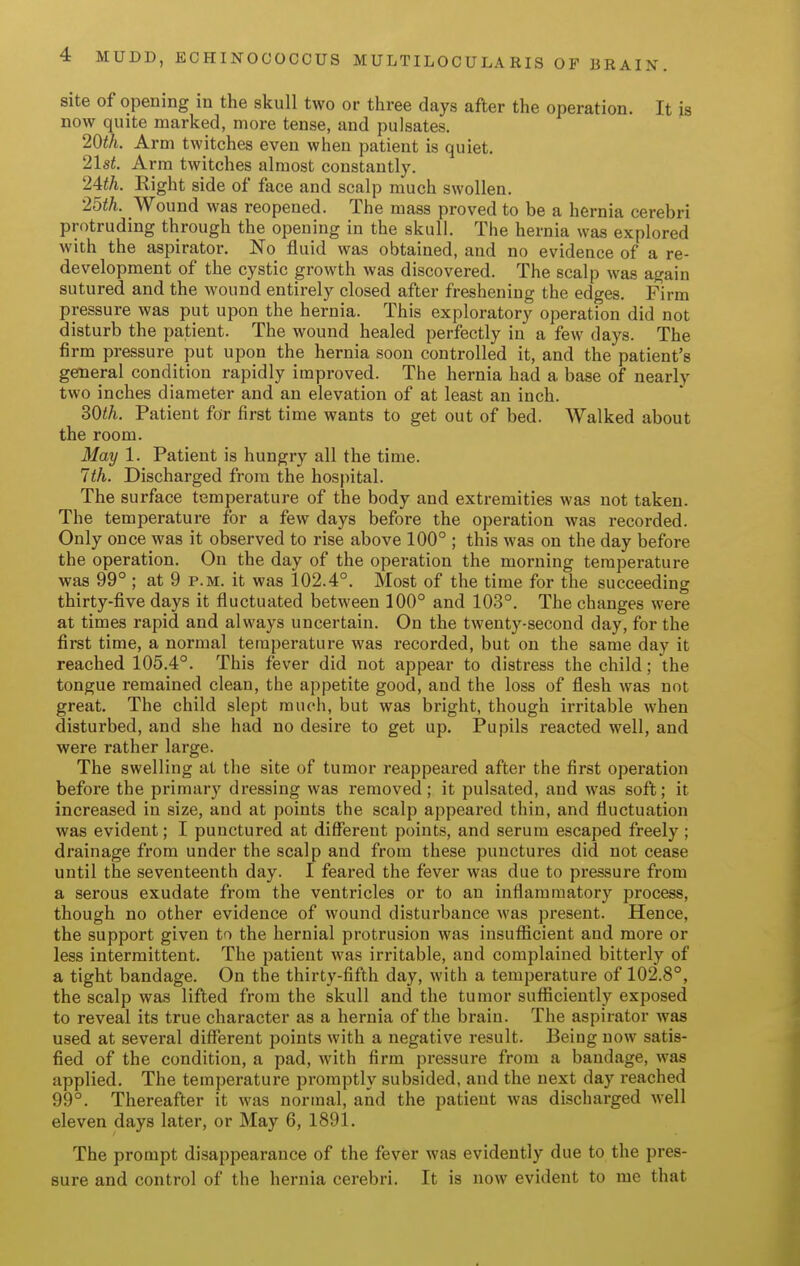 site of opening in the skull two or three days after the operation. It is now quite marked, more tense, and pulsates. Arm twitches even when patient is quiet. 21st. Arm twitches almost constantly. 2ith. Eight side of face and scalp much swollen. 25th. Wound was reopened. The mass proved to be a hernia cerebri protruding through the opening in the skull. The hernia was explored with the aspirator. No fluid was obtained, and no evidence of a re- development of the cystic growth was discovered. The scalp was again sutured and the wound entirely closed after freshening the edges. Firm pressure was put upon the hernia. This exploratory operation did not disturb the patient. The wound healed perfectly in a few days. The firm pressure put upon the hernia soon controlled it, and the patient's general condition rapidly improved. The hernia had a base of nearly two inches diameter and an elevation of at least an inch. ^Oth. Patient for first time wants to get out of bed. Walked about the room. May 1. Patient is hungry all the time. 7th. Discharged from the hospital. The surface temperature of the body and extremities was not taken. The temperature for a few days before the operation was recorded. Only once was it observed to rise above 100° ; this was on the day before the operation. On the day of the operation the morning temperature was 99° ; at 9 p.m. it was 102.4°. Most of the time for the succeeding thirty-five days it fluctuated between 100° and 103°. The changes were at times rapid and always uncertain. On the twenty-second day, for the first time, a normal temperature was recorded, but on the same day it reached 105.4°. This fever did not appear to distress the child; the tongue remained clean, the appetite good, and the loss of flesh was not great. The child slept much, but was bright, though irritable when disturbed, and she had no desire to get up. Pupils reacted well, and were rather large. The swelling at the site of tumor reappeared after the first operation before the primary dressing was removed; it pulsated, and was soft; it increased in size, and at points the scalp appeared thin, and fluctuation was evident; I punctured at different points, and serum escaped freely ; drainage from under the scalp and from these punctures did not cease until the seventeenth day. I feared the fever was due to pressure from a serous exudate from the ventricles or to an inflammatory process, though no other evidence of wound disturbance was present. Hence, the support given to the hernial protrusion was insufficient and more or less intermittent. The patient was irritable, and complained bitterly of a tight bandage. On the thirty-fifth day, with a temperature of 102.8°, the scalp was lifted from the skull and the tumor sufficiently exposed to reveal its true character as a hernia of the brain. The aspirator was used at several different points with a negative result. Being now satis- fied of the condition, a pad, with firm pressure from a bandage, was applied. The temperature promptly subsided, and the next day reached 99°. Thereafter it was normal, and the patient was discharged well eleven days later, or May 6, 1891. The prompt disappearance of the fever was evidently due to the pres- sure and control of the hernia cerebri. It is now evident to me that