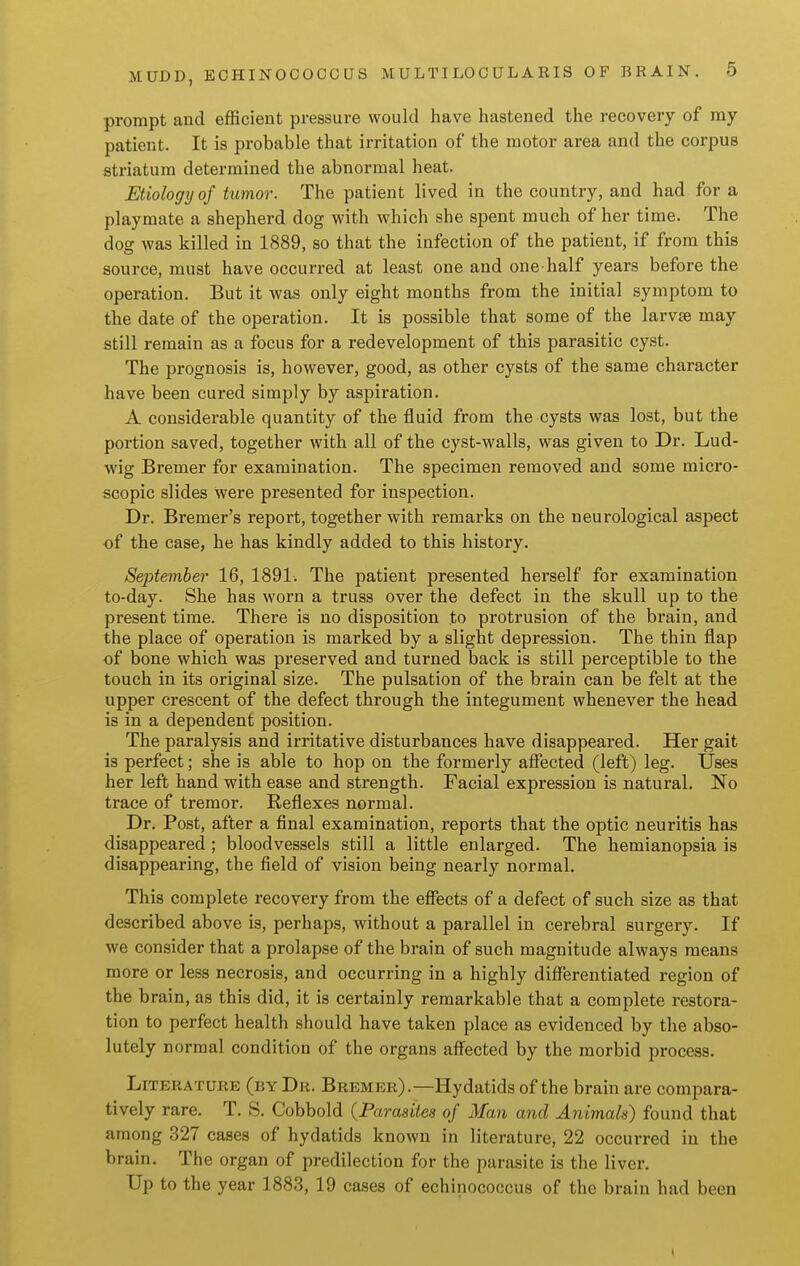 prompt and efficient pressure would have hastened the recovery of my patient. It is probable that irritation of the motor area and the corpus striatum determined the abnormal heat. Etiology of tumor. The patient lived in the country, and had for a playmate a shepherd dog with which she spent much of her time. The dog was killed in 1889, so that the infection of the patient, if from this source, must have occurred at least one and one-half years before the operation. But it was only eight months from the initial symptom to the date of the operation. It is possible that some of the larvae may still remain as a focus for a redevelopment of this parasitic cyst. The prognosis is, however, good, as other cysts of the same character have been cured simply by aspiration, A considerable quantity of the fluid from the cysts was lost, but the portion saved, together with all of the cyst-walls, was given to Dr. Lud- wig Bremer for examination. The specimen removed and some micro- scopic slides were presented for inspection. Dr. Bremer's report, together with remarks on the neurological aspect of the case, he has kindly added to this history. September 16, 1891. The patient presented herself for examination to-day. She has worn a truss over the defect in the skull up to the present time. There is no disposition to protrusion of the brain, and the place of operation is marked by a slight depression. The thin flap of bone which was preserved and turned back is still perceptible to the touch in its original size. The pulsation of the brain can be felt at the upper crescent of the defect through the integument whenever the head is in a dependent position. The paralysis and irritative disturbances have disappeared. Her gait is perfect; she is able to hop on the formerly afiected (left) leg. Uses her left hand with ease and strength. Facial expression is natural. No trace of tremor. Reflexes normal. Dr. Post, after a final examination, reports that the optic neuritis has disappeared ; bloodvessels still a little enlarged. The hemianopsia is disappearing, the field of vision being nearly normal. This complete recovery from the effects of a defect of such size as that described above is, perhaps, without a parallel in cerebral surgery. If we consider that a prolapse of the brain of such magnitude always means more or less necrosis, and occurring in a highly differentiated region of the b rain, as this did, it is certainly remarkable that a complete restora- tion to perfect health should have taken place as evidenced by the abso- lutely normal condition of the organs affected by the morbid process. Literature (by Dr. Bremer).—Hydatids of the brain are compara- tively rare. T. S. Cobbold {Parasites of Man and Animals) found that among 327 cases of hydatids known in literature, 22 occurred in the brain. The organ of predilection for the parasite is the liver. Up to the year 1883, 19 cases of echinococcus of the brain had been