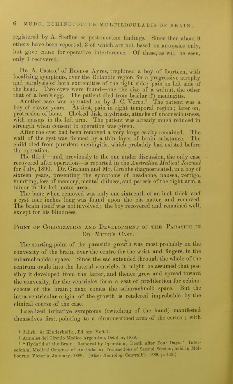 registered by A. Steffins as post-mortem findings. Since then about 9 others have been reported, 3 of wliich are not based on autopsies only, but gave cause for operative interference. Of these, as will be seen, only 1 recovered. Dr. A. Castro,' of Buenos Ayres, trephined a boy of fourteen, with localizing symptoms, over the Rolandic region, for a progressive atrophy and paralysis of both extremities of the right side; pain on left side of the head. Two cysts were found—one the size of a walnut, the other that of a hen's egg. The patient died from basilar (?) meningitis. Another case was operated on by J. C. Verco.^ The patient was a boy of eleven years. At first, pain in right -temporal region ; later on, protrusion of bone. Choked disk, mydriasis, attacks of unconsciousness, with spasms in the left arm. The patient was already much reduced in strength when consent to operation was given. After the cyst had been removed a very large cavity remained. The wall of the cyst was formed by a thin layer of brain substance. The child died from purulent meningitis, which probably had existed before the operation. The third^—and, previously to the one under discussion, the only case recovered after operation—is reported in the Australian Medical Journal for July, 1890. Dr. Graham and Mr. Grubbe diagnosticated, in a boy of sixteen years, presenting the symptoms of headache, nausea, vertigo, vomiting, loss of memory, mental dulness, and paresis of the right arm, a tumor in the left motor area. The bone when removed was only one-sixteentli of an inch thick, and a cyst four inches long was found upon the pia mater, and removed. The brain itself was not involved ; the boy recovered and remained well, except for his blindness. Point of Colonization and Development of the Parasite in Dr. Mudd's Case. The starting-point of the parasitic grow\h was most probably on the convexity of the brain, over the centre for the wrist and fingers, in the subarachnoidal space. Since the sac extended through the whole of the centrum ovale into the lateral ventricle, it might be assumed that pos- sibly it developed from the latter, and thence grew and spread toward the convexity, for the ventricles form a seat of predilection for echino- coccus of the brain ; next comes the subarachnoid space. But the intra-ventricular origin of the growth is rendered improbable by the clinical course of the case. Localized irritative symptoms (twitching of the hand) manifested themselves first, pointing to a circumscribed area of the cortex ; with • Jahrb. iir Kinderheilk., Bd. xx, Heft 1. 2 Annales dol Cfrculo Medico Argentiiio, October, 1889. 3  Hydatid of the Brain; Removal by Operation; Death after Four Days. Inter- colonial Medical Congress of Australasia: Transactions of Second Session, held in Mel- bourne, Victoria, January, 1889. (After Neurolog. Centralbl., 1889, p. 443.)