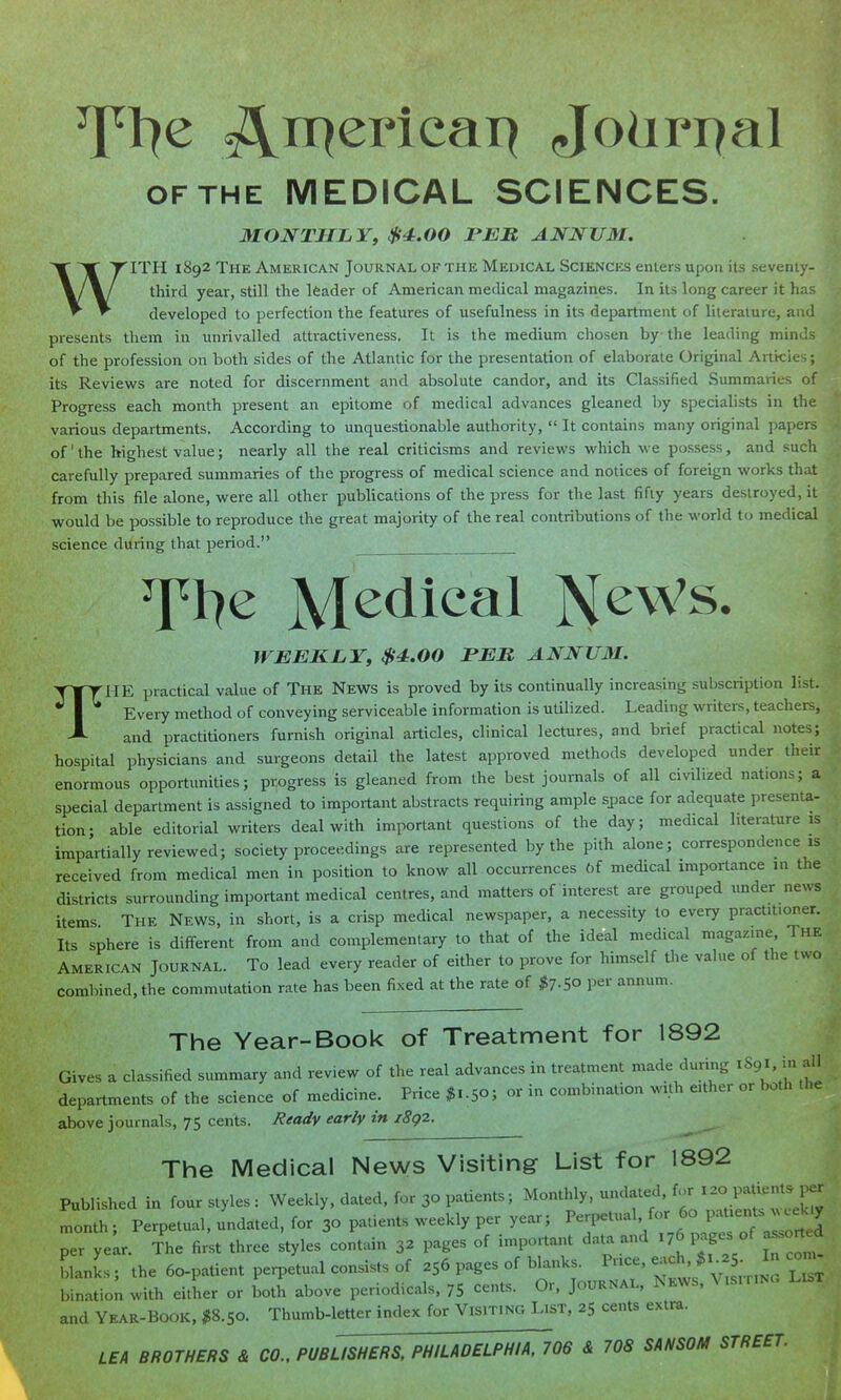 OF THE MEDICAL SCIENCES. MONTHLY, $4.00 FEB, ANNUM. WITH 1892 The American Journal of the Medical Sciences eniens upon its .seventy- third year, still the leader of American medical magazines. In its long career it has developed to perfection the features of usefulness in its department of literature, and presents them in unrivalled attractiveness. It is the medium chosen by the leading minds of the profession on both sides of the Atlantic for the presentation of elaborate Original Articles; its Reviews are noted for discernment and absolute candor, and its Classified Summaries of Progress each month present an epitome of medical advances gleaned by specialists in the various departments. According to unquestionable authority,  It contains many original papers of' the highest value; nearly all the real criticisms and reviews which we possess, and such carefully prepared summaries of the progress of medical science and notices of foreign works that from this file alone, were all other pubUcations of the press for the last fifty years destroyed, it would be possible to reproduce the great majority of the real contributions of the world to medical science during that period. Tl^e Medical News. WEEKLY, $4.00 PEM ANNU3I. THE practical value of The News is proved by its continually increasing subscription list. Every method of conveying serviceable information is utilized. Leading writers, teachers, and practitioners furnish original articles, clinical lectures, and brief practical notes; hospital physicians and surgeons detail the latest approved methods developed under their enormous opportunities; progress is gleaned from the best journals of all civilized nations; a special department is assigned to important abstracts requiring ample space for adequate presenta- tion; able editorial writers deal with important questions of the day; medical literature is impartially reviewed; society proceedings are represented by the pith alone; correspondence is received from medical men in position to know all occurrences Of medical importance in the districts surrounding important medical centres, and matters of interest are grouped under news items The News, in short, is a crisp medical newspaper, a necessity to every practitioner. Its sphere is different from and complementary to that of the ideal medical magazine The American Journal. To lead every reader of either to prove for himself the value of the two combined, the commutation rate has been fixed at the rate of $7.50 per annum. The Year-Book of Treatment for 1892 Gives a classified summary and review of the real advances in treatment made during XS9I. m a'l departments of the science of medicine. Price ^S..5o; or in combination with either or both the above journals, 75 cents. lieaclv early in i8g2. The Medical News Visiting List for 1892 Published in four styles ; Weekly, dated, for 30 patients; Monthly, undated, for ^Patients per month ; Perpetual, undated, for 30 patients weekly per year; ^^^^^'fl'l^^^lf^^^ per yelr. The first three styles contain 32 pages of important data and 176 pages of assorted blanks ; the 60-patient perpetual consists of 256 pages of blanks. Price, each, ^.2 In com- binatio; with either or Lh above periodicals, 75 cents. Or, Journal, News. Vis.riNc. List and Year-book. $8.50. Thumb-letter index for Visiting List, 25 cents extra. LEA BROTHERS & CO., PUBUSHERS, PHILADELPHIA, 706 & 708 SANSOM STREET.