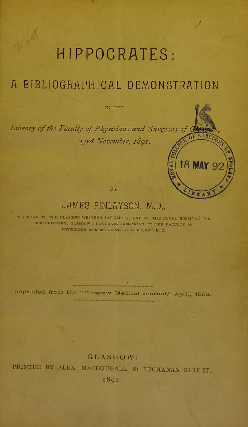 / HIPPOCRATES: A BIBLIOGRAPHICAL DEMONSTRATION IN THE Library of the Famlty of Physicians and Surgeons of 23rd November, i8gi. BY JAMES FINLAYSON, M.D., PHYSICIAN TO THE GLASGOW WESTERN INFIRMARY, AND TO THE ROYAL HOSPITAL FOR SICK CHILDREN, GLASGOW ; HONORARY LIBRARIAN TO THE FACULTY OF PHYSICIANS AND SURGEONS OF GLASGOW ; ETC. Reprinted from the Glasgow Medieal Journal, April, 1892. G L A S G O \V : PRINTED BY ALEX. MACDOUGALL, 81 BUCHANAN STREET. 1892.