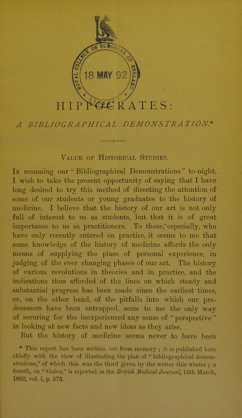 A BIBLIOGRAPHICAL DEMONSTRATION* 0 Value of Historical Studies. In resuming our  Bibliographical Demonstrations to-night, I wish to take the present opportunity of saying that I have long desired to try this method of directing the attention of some of our students or young graduates to the history of medicine. I believe that the history of our art is not only full of interest to us as students, but that it is of great importance to us as practitioners. To those,* especially, who have only. recently entered on practice, it seems to me that some knowledge of the history of medicine affords the only means of supplying the place of personal experience, in judging of the ever changing phases of our art. The history of various revolutions in theories and in practice, and the indications thus afforded of the lines on which steady and substantial progress has been made since the earliest times, or, on the other hand, of the pitfalls into which our pre- decessors have been entrapped, seem to me the only way of securing for the inexperienced any sense of perspective in looking at new facts and new ideas as they arise. But the history of medicine seems never to have been * This report has been written out from memory ; it is publislied liere chiefly with the view of iUustrating the plan of  bibliographical demon- strations, of which this was the third given by the writer this winter ; a fourth, on  Gah'n, is reported in the British Medical Journal, 12th March, 1892, vol, i, p. 573.