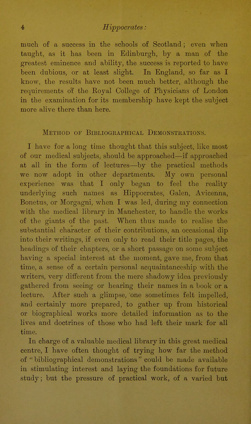 much of a success in the schools of Scotland ; even when taught, as it has been in Edinburgh, by a man of the greatest eminence and ability, the success is reported to have been dubious, or at least slight. In England, so far as I know, the results have not been much better, although the requirements of the Royal College of Physicians of London in the examination for its membership have kept the subject more alive there than here. Method of Bibliographical Demonstrations. I have for a long time thought that this subject, like most of our medical subjects, should be approached—if approached at all in the form of lectures—by the practical methods we now adopt in other departments. My own personal experience was that I only began to feel the reality underlying such names as Hippocrates, Galen, Avicenna, Bonetus, or Morgagni, when I was led, during my connection with the medical library in Manchester, to handle the works of the giants of the past. When thus made to realise the substantial character of their contributions, an occasional dip into their writings, if even only to read their title pages, the headings of their chapters, or a short passage on some subject having a special interest at the moment, gave me, from that time, a sense of a certain personal acquaintanceship with the writers, very different from the mere shadowy idea previously gathered from seeing or hearing their names in a book or a lecture. After such a glimpse, one sometimes felt impelled, and certainly more prepared, to gather up from historical or biographical works more detailed information as to the lives and doctrines of those who had left their mark for all time. In charge of a valuable medical library in this great medical centre, I have often thought of trying how far the method of  bibliographical demonstrations could be made available in stimulating interest and laying the foundations for future study; but the pressure of practical work, of a varied but