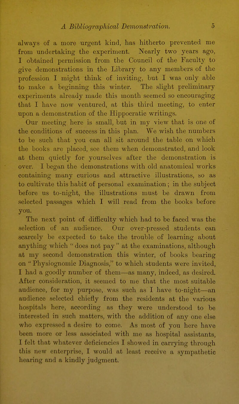 always of a more urgent kind, has hitherto prevented me from undertaking the experiment. Nearly two years ago, I obtained permission from the Council of the Faculty to give demonstrations in the Library to any members of the profession I might think of inviting, but I was only able to make a beginning this winter. The slight preliminary experiments already made this month seemed so encouraging that I have now ventured, at this third meeting, to enter upon a demonstration of the Hippocratic writings. Our meeting here is small, but in my view that is one of the conditions of success in this plan. We wish the numbers to be such that you can all sit around the table on which the books are placed, see them when demonstrated, and look at them quietly for yourselves after the demonstration is over. I began the demonstrations with old anatomical works containing many curious and attractive illustrations, so as to cultivate this habit of personal examination ; in the subject before us to-night, the illustrations must be drawn from selected passages which I will read from the books before you. The next point of difficulty which had to be faced was the selection of an audience. Our over-pressed students can scarcely be expected to take the trouble of learning about anything which  does not pay  at the examinations, although at my second demonstration this winter, of books bearing on  Physiognomic Diagnosis, to which students were invited, I had a goodly number of them—as many, indeed, as desired. After consideration, it seemed to nie that the most suitable audience, for my purpose, was such as I have to-night—an audience selected chiefly from the residents at the various hospitals here, according as they were understood to be interested in such matters, with the addition of any one else who expressed a desire to come. As most of you here have been more or less associated with me as hospital assistants, I felt that whatever deficiencies I showed in carrying through this new enterprise, I would at least receive a sympathetic hearing and a kindly judgment.