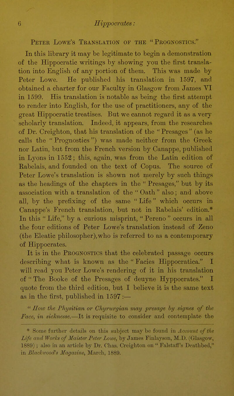 Peter Lowe's Translation of the Prognostics. In this library it may be legitimate to begin a demonstration of the Hippocratic writings by showing you the first transla- tion into English of any portion of them. This was made by Peter Lowe. He published his translation in 1597, and obtained a charter for our Faculty in Glasgow from James VI in 1599. His translation is notable as being the first attempt to render into English, for the use of practitioners, any of the great Hippocratic treatises. But we cannot regard it as a very scholarly translation. Indeed, it appears, from the researches of Dr. Creighton, that his translation of the  Presages  (as he calls the  Prognostics) was made neither from the Greek nor Latin, but from the French version by Canappe, published in Lyons in 1552; this, again, was from the Latin edition of Rabelais, and founded on the text of Copus. The source of Peter Lowe's translation is shown not merely by such things as the headings of the chapters in the  Presages, but by its association with a translation of the  Oath  also ; and above all, by the prefixing of the same  Life which occurs in Canappe's French translation, but not in Rabelais' edition.* In this  Life, by a curious misprint,  Pereno  occurs in all the four editions of Peter Lowe's translation instead of Zeno (the Eleatic philosopher), who is referred to as a contemporary of Hippocrates. It is in the Prognostics that the celebrated passage occurs describing what is known as the  Facies Hippocratica. I will read you Peter Lowe's rendering of it in his translation of  The Booke of the Presages of deuyne Hyppocrates. I quote from the thii-d edition, but I believe it is the same text as in the first, published in 1597:—  II010 the Physitian or Chyrurgian may presage by signes of the Face, in sicknesse.—It is requisite to consider and contemplate the * Some fiirtlier details on this subject may be found in Account of the Life and Works of Maister Peter Lowe, by James Finhiyson, M.D. (Glasgow, 1889); also in an article by Dr. Chas. Creighton on  Falstaff's Deathbed, in BlaehvoocPs Magazine, March, 1889.