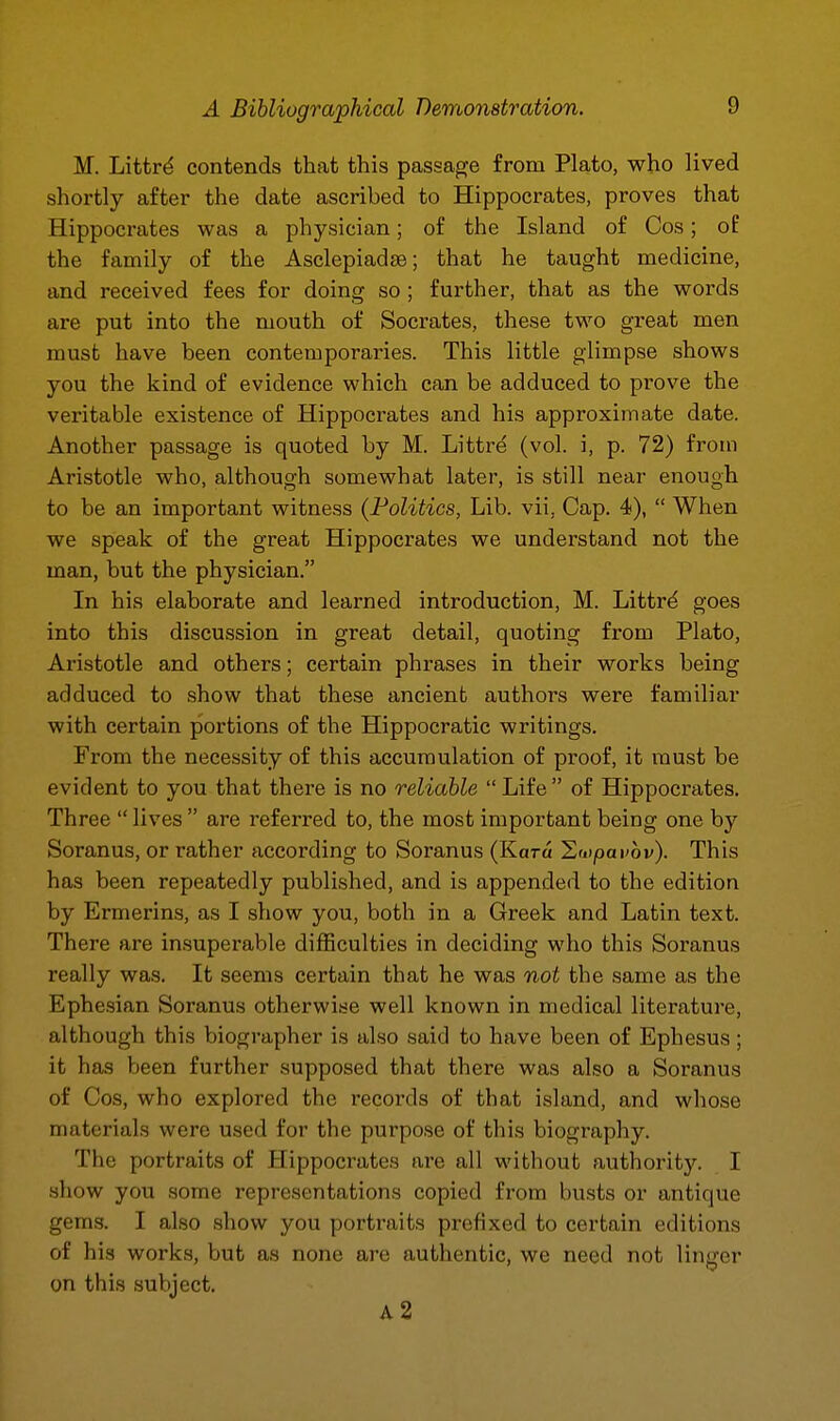 M. Littr^ contends that this passage from Plato, who lived shortly after the date ascribed to Hippocrates, proves that Hippocrates was a physician; of the Island of Cos; oB the family of the Asclepiadse; that he taught medicine, and received fees for doing so ; further, that as the words are put into the mouth of Socrates, these two great men must have been contemporaries. This little glimpse shows you the kind of evidence which can be adduced to prove the veritable existence of Hippocrates and his approximate date. Another passage is quoted by M. Littre (vol. i, p. 72) from Aristotle who, although somewhat later, is still near enough to be an important witness (Politics, Lib. vii, Cap. 4),  When we speak of the great Hippocrates we understand not the man, but the physician. In his elaborate and learned introduction, M. Littrd goes into this discussion in great detail, quoting from Plato, Aristotle and others; certain phrases in their works being adduced to show that these ancient authors were familiar with certain portions of the Hippocratic writings. From the necessity of this accumulation of proof, it must be evident to you that there is no reliable  Life  of Hippocrates. Three  lives  are referred to, the most important being one by Soranus, or rather according to Soranus (Kara ^wpavov). This has been repeatedly published, and is appended to the edition by Ermerins, as I show you, both in a Greek and Latin text. There are insuperable difficulties in deciding who this Soranus really was. It seems certain that he was not the same as the Ephesian Soranus otherwise well known in medical literature, although this biographer is also said to have been of Ephesus; it has been further supposed that there was also a Soranus of Cos, who explored the records of that island, and whose materials were used for the purpose of this biography. The portraits of Hippocrates are all without authority. I .show you some representations copied from busts or antique gems. I also show you portraits prefixed to certain editions of his works, but as none are authentic, we need not linger on this subject. a2