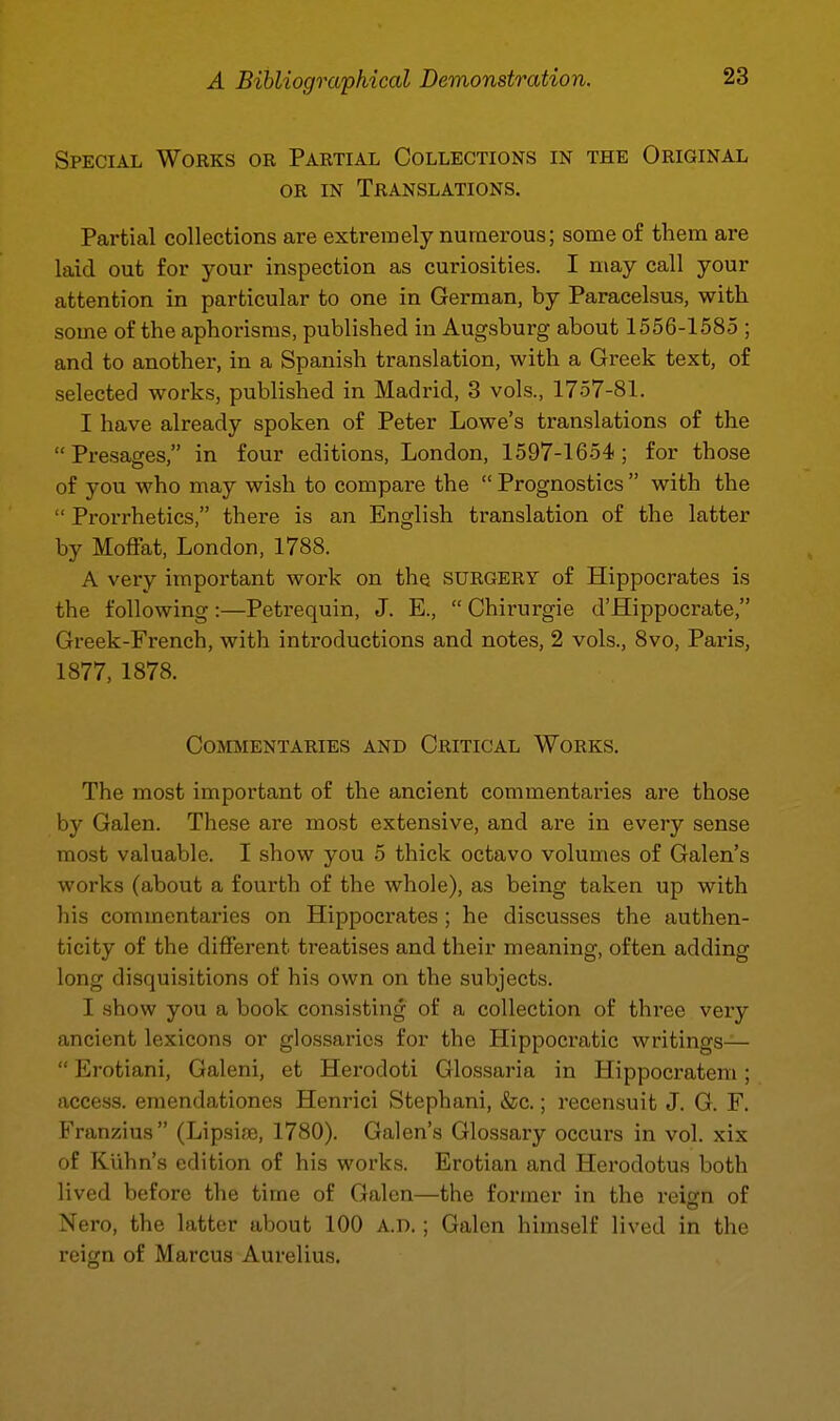 Special Works or Partial Collections in the Original OR IN Translations. Partial collections are extremely numerous; some of them are laid out for your inspection as curiosities. I may call your attention in particular to one in German, by Paracelsus, with some of the aphorisms, published in Augsburg about 1556-1585 ; and to another, in a Spanish translation, with a Greek text, of selected works, published in Madrid, 3 vols., 1757-81. I have already spoken of Peter Lowe's translations of the Presages, in four editions, London, 1597-1654; for those of you who may wish to compare the  Prognostics  with the  Prorrhetics, there is an English translation of the latter by Moffat, London, 1788. A very important work on the surgery of Hippocrates is the following:—Petrequin, J. E.,  Chirurgie d'Hippocrate, Greek-French, with introductions and notes, 2 vols., 8vo, Paris, 1877, 1878. Commentaries and Critical Works. The most important of the ancient commentaries are those by Galen. These are most extensive, and are in every sense most valuable. I show you 5 thick octavo volumes of Galen's works (about a fourth of the whole), as being taken up with his commentaries on Hippocrates; he discusses the authen- ticity of the different treatises and their meaning, often adding long disquisitions of his own on the subjects. I show you a book consisting of a collection of three very ancient lexicons or glossaries for the Hippocratic writings—  Ei-otiani, Galeni, et Herodoti Glossaria in Hippocratem; access, eraendationes Henrici Stephani, &c.; recensuit J. G. F. Franzius (Lipsia), 1780). Galen's Glossary occurs in vol. xix of Klihn's edition of his works. Erotian and Herodotus both lived before the time of Galen—the former in the reisrn of Nero, the latter about 100 a.d. ; Galen himself lived in the reign of Marcus Aurelius.