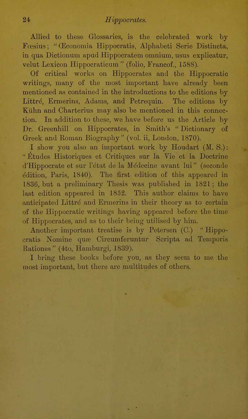 Allied to these Glossaries, is the celebrated work by Foesius;  Q5conomia Hippocratis, Alphabeti Serie Distiiicta, in qua Dictionum apud Hippocratem omnium, usus explicatur, velut Lexicon Hippocraticum  (folio, Francof., 1588). Of critical works on Hippocrates and the Hippocratic writings, many of the most important have already been mentioned as contained in the introductions to the editions by Littrd, Ermerins, Adams, and Petrequin. The editions by Kiihn and Charterius may also be mentioned in this connec- tion. In addition to these, we have before us the Article by Dr. Greenhill on Hippocrates, in Smith's  Dictionary of Greek and Eoman Biography (vol. ii, London, 1870). I show you also an important work by Houdart (M. S.):  l^tudes Historiques et Critiques sur la Vie et la Doctrine d'Hippocrate et sur I'^tat de la Medecine avant lui (seconde Edition, Paris, 1840). The first edition of this appeared in 1836, but a preliminary Thesis was published in 1821; the last edition appeared in 1852. This author claims to have anticipated Littrd and Ermerins in their theory as to certain of the Hippocratic writings having appeared before the time of Hippocrates, and as to their being utilised by him. Another important treatise is by Petersen (C.)  Hippo- cratis Nomine quae Circumferuntur Scripta ad Temporis Rationes (4to, Hamburgi, 1839). I bring these books before you, as they seem to me the most important, but there are multitudes of others.