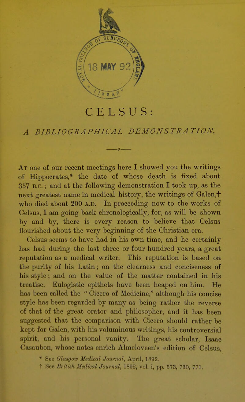 CELSUS: A BIBLIOGRAPHICAL DEMONSTRATION, At one of our recent meetings here I showed you the writings of Hippocrates,* the date of whose death is fixed about 357 B.C.; and at the following demonstration I took up, as the next greatest name in medical history, the writings of Galen,+ who died about 200 a.d. In proceeding now to the works of Celsus, I am going back chronologically, for, as will be shown by and by, there is every reason to believe that Celsus flourished about the very beginning of the Christian era. Celsus seems to have had in his own time, and he certainly has had during the last three or four hundred years, a great reputation as a medical writer. This reputation is based on the purity of his Latin; on the clearness and conciseness of his style; and on the value of the matter contained in his treatise. Eulogistic epithets have been heaped on him. He has been called the  Cicero of Medicine, although his concise style has been regarded by many as being rather the reverse of that of the great orator and philosopher, and it has been suggested that the comparison with Cicero should rather be kept for Galen, with his voluminous writings, his controversial spirit, and his personal vanity. The great scholar, Isaac Casaubon, whose notes enrich Almeloveen's edition of Celsus, * See Glasgow Medical Journal, April, 1892. t See British Medical Journal, 1892, vol. i, ])p. 573, 730, 771.