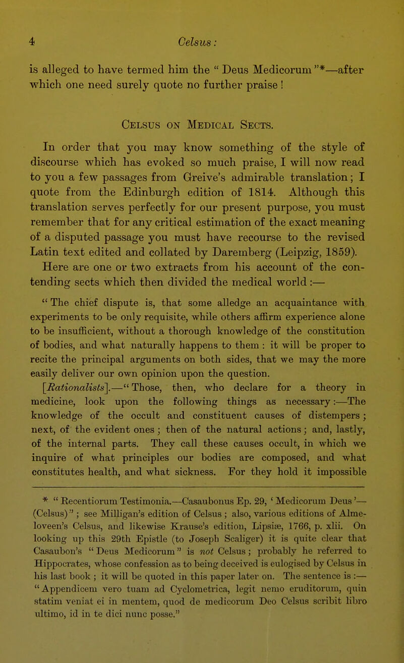 is alleged to have termed him the  Deus Medicorum *—after which one need surely quote no further praise ! Celsus on Medical Sects. In order that you may know something of the style of discourse which has evoked so much praise, I will now read to you a few passages from Greive's admirable translation; I quote from the Edinburgh edition of 1814. Although this translation serves perfectly for our present purpose, you must remember that for any critical estimation of the exact meaning of a disputed passage you must have recourse to the revised Latin text edited and collated by Daremberg (Leipzig, 1859). Here are one or two extracts from his account of the con- tending sects which then divided the medical world :—  The chief dispute is, that some alledge an acquaintance with experiments to be only requisite, while others affirm experience alone to be insufficient, without a thorough knowledge of the constitution of bodies, and what naturally happens to them : it will be proper to recite the principal arguments on both sides, that we may the more easily deliver our own opinion upon the question. [nationalists].— Those, then, who declare for a theory in medicine, look upon the following things as necessary:—The knowledge of the occult and constituent causes of distempers; next, of the evident ones ; then of the natural actions; and, lastly, of the internal parts. They call these causes occult, in which we inquire of what principles our bodies are composed, and what constitutes health, and what sickness. For they hold it impossible *  Eecentiorum Testimonia.—Casaubonus Ep. 29, ' Medicorum Deus'— (Celsus) ■'; see Milligau's edition of Celsus ; also, vai'ious editions of Alme- loveen'a Celsus, and likewise Krause's edition, Lipsiie, 1766, p. xlii. On looking up this 29th Epistle (to Joseph Scaliger) it is quite cleai* tliat Casaubon's  Deus Medicorum is not Celsus; probably he referred to Hippocrates, whose confession as to being deceived is eulogised by Celsus in his last book ; it will be quoted in this paper later on. The sentence is :— Appendicem vero tuam ad Cycloraetrica, legit nemo eruditorum, quin statim veniat ei in mentem, quod de medicorum Deo Celsus scribit libro ultimo, id in te dici nunc posse.