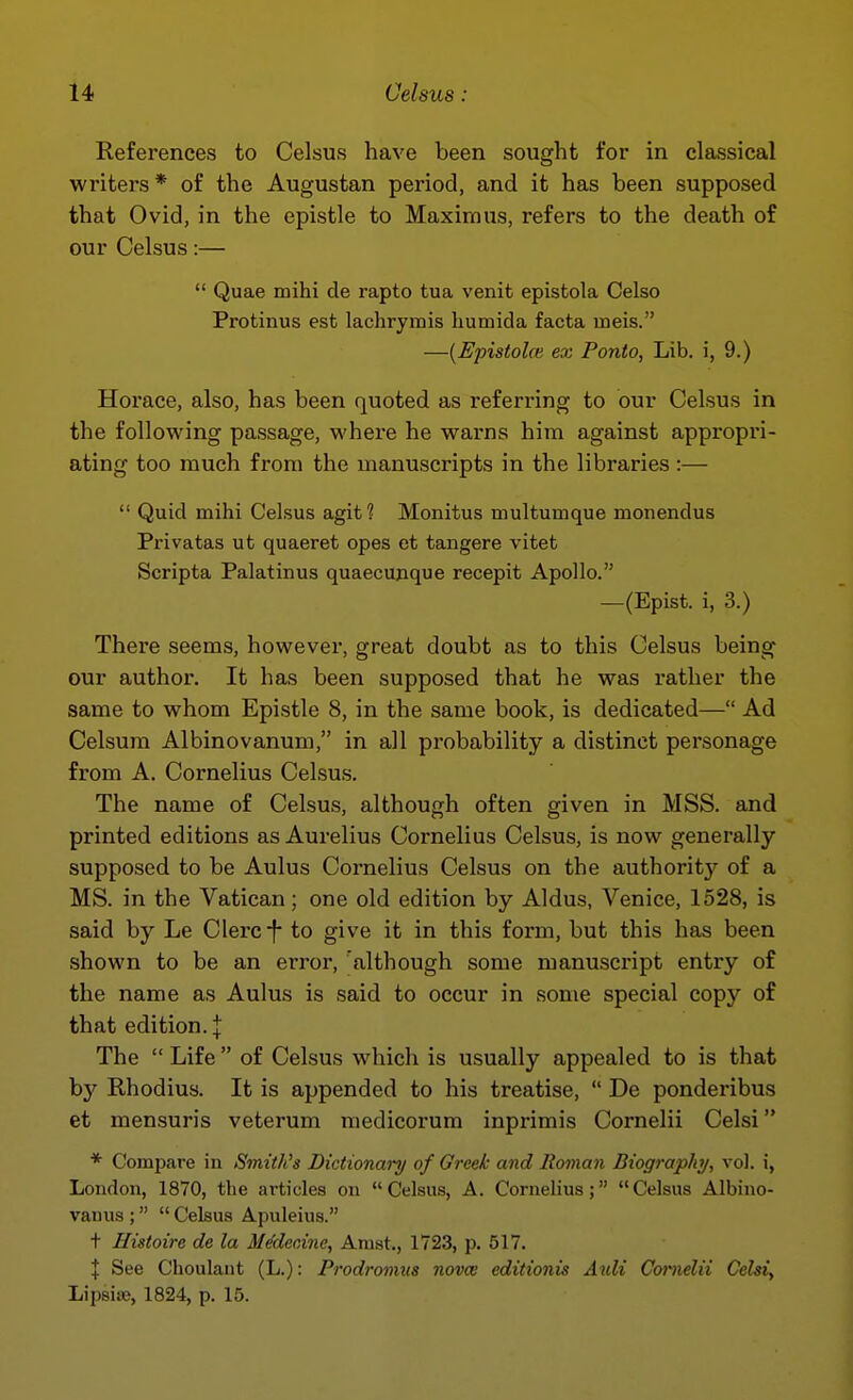 References to Celsus have been sought for in classical writers* of the Augustan period, and it has been supposed that Ovid, in the epistle to Maxim us, refers to the death of our Celsus:—  Quae mihi de rapto tua venit epistola Celso Protinus est lachrymis humida facta meis. —[Epistoloi ex Ponto, Lib. i, 9.) Horace, also, has been quoted as referring to our Celsus in the following passage, where he warns him against appropri- ating too much from the manuscripts in the libraries:—  Quid mihi Celsus agit? Monitus multumque monendus Privatas ut quaeret opes et tangere vitet Scripta Palatinus quaecunque recepit Apollo. —(Epist. i, 3.) There seems, however, great doubt as to this Celsus being our author. It has been supposed that he was rather the same to whom Epistle 8, in the same book, is dedicated— Ad Celsum Albinovanum, in all probability a distinct personage from A. Cornelius Celsus. The name of Celsus, although often given in MSS. and printed editions as Aurelius Cornelius Celsus, is now generally- supposed to be Aulus Cornelius Celsus on the authority of a MS. in the Vatican; one old edition by Aldus, Venice, 1528, is said by Le Clerc f to give it in this form, but this has been shown to be an error, although some manuscript entry of the name as Aulus is said to occur in some special copy of that edition.! The  Life  of Celsus which is usually appealed to is that hy Rhodius. It is appended to his treatise,  De ponderibus et mensuris veterum niedicorum inprimis Cornelii Celsi * Compare in Smith's Dictionary of Greek and Roman Biography, vol. i, Loudon, 1870, the articles on Celsus, A. Cornelius; Celsus Albino- vanus ;  Celsus Apuleius. t Histoire de la ile'deninc, Anist., 1723, p. 517. X See Choulant (L.): Prodronuis novce editionis Axdi Cornelii Celsi, Lipsiae, 1824, p. 15.