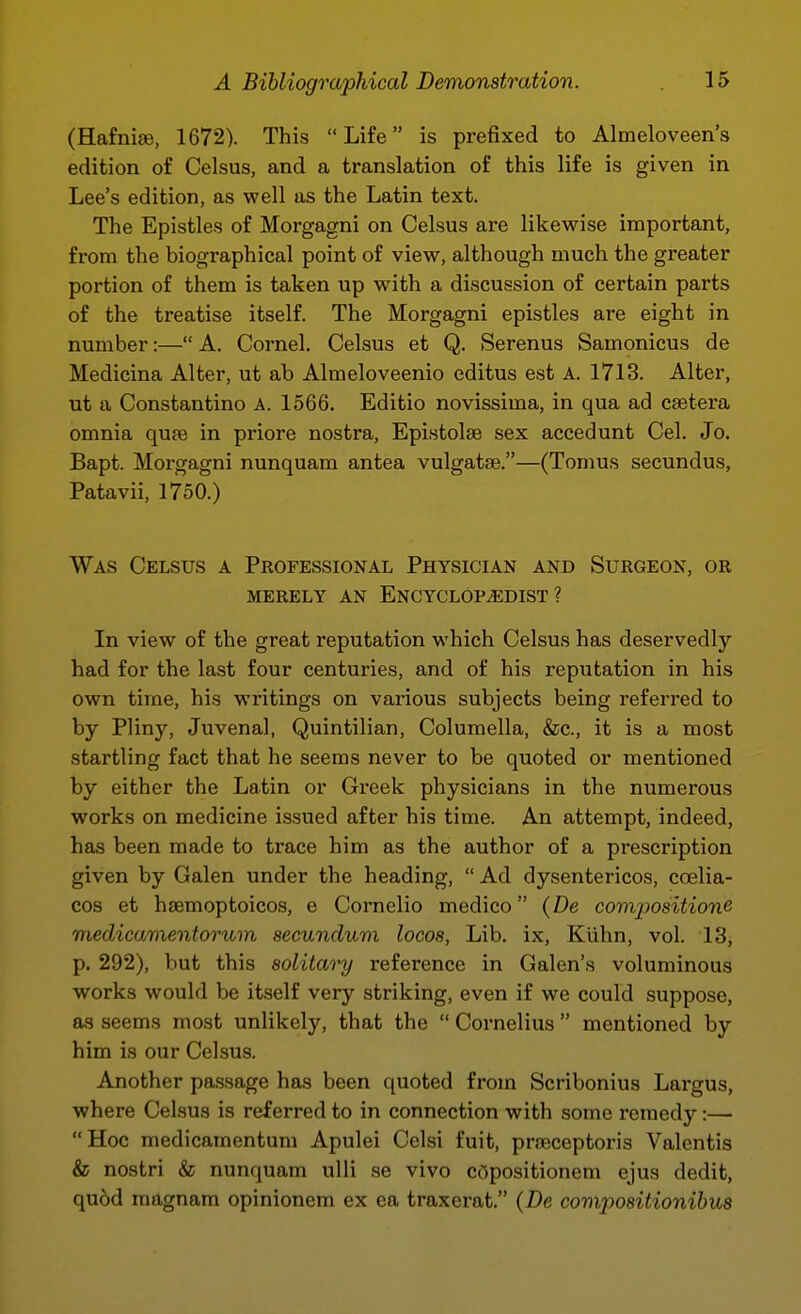 (Hafnise, 1672). This Life is prefixed to Almeloveen's edition of Celsus, and a translation of this life is given in Lee's edition, as well as the Latin text. The Epistles of Morgagni on Celsus are likewise important, from the biographical point of view, although much the greater portion of them is taken up with a discussion of certain parts of the treatise itself. The Morgagni epistles are eight in number:— A. Cornel. Celsus et Q. Serenus Samonicus de Medicina Alter, ut ab Almeloveenio editus est A. 1713. Alter, ut a Constantino A. 1566. Editio novissima, in qua ad csetera omnia qujB in priore nostra, Epistolae sex accedunt Cel. Jo. Bapt. Morgagni nunquam antea vulgatse.—(Tomus secundus, Patavii, 1750.) Was Celsus a Professional Physician and Surgeon, or MERELY an ENCYCLOPEDIST? In view of the great reputation which Celsus has deservedly had for the last four centuries, and of his reputation in his own time, his writings on various subjects being referred to by Pliny, Juvenal, Quintilian, Columella, &c., it is a most startling fact that he seems never to be quoted or mentioned by either the Latin or Greek physicians in the numerous works on medicine issued after his time. An attempt, indeed, has been made to trace him as the author of a prescription given by Galen under the heading,  Ad dysentericos, coelia- cos et hsemoptoicos, e Cornelio medico (De coiwpositione medicamentorum secundum locos, Lib. ix, Kiihn, vol. 13, p. 292), but this solitary reference in Galen's voluminous works would be itself very striking, even if we could suppose, as seems most unlikely, that the  Cornelius  mentioned by him is our Celsus. Another pa.ssage has been quoted from Scribonius Largus, where Celsus is referred to in connection with some remedy:— Hoc medicamentum Apulei Celsi fuit, prjBceptoris Valentis & nostri & nunquam ulli se vivo C(5positionem ejus dedit, qu6d magnam opinionem ex ea traxerat. (De compositionibus