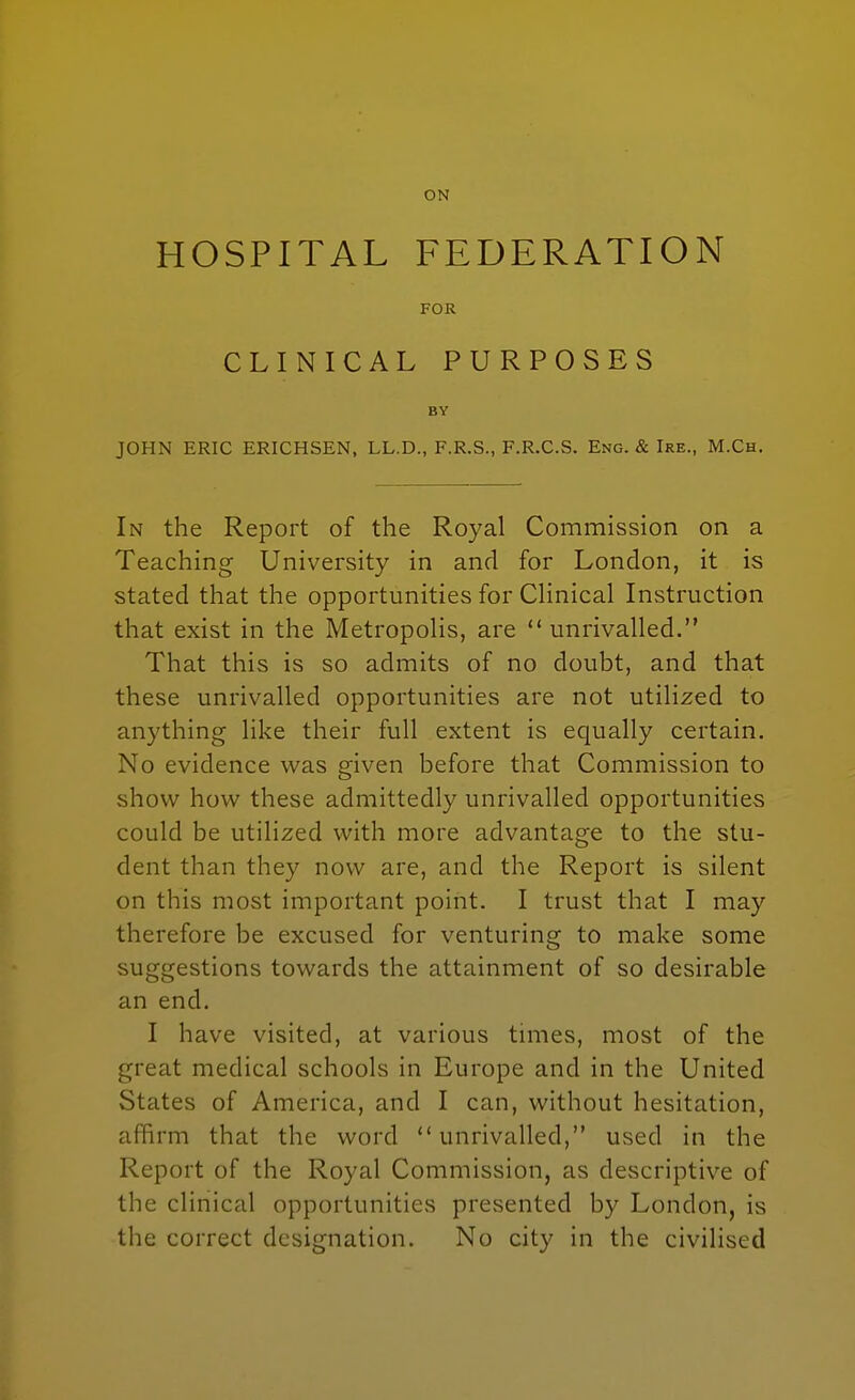 HOSPITAL FEDERATION FOR CLINICAL PURPOSES BY JOHN ERIC ERICHSEN, LL.D., F.R.S., F.R.C.S. Eng. & Ire., M.Ch. In the Report of the Royal Commission on a Teaching University in and for London, it is stated that the opportunities for CHnical Instruction that exist in the Metropolis, are unrivalled. That this is so admits of no doubt, and that these unrivalled opportunities are not utilized to anything like their full extent is equally certain. No evidence was given before that Commission to show how these admittedly unrivalled opportunities could be utilized with more advantage to the stu- dent than they now are, and the Report is silent on this most important point. I trust that I may therefore be excused for venturing to make some suggestions towards the attainment of so desirable an end. I have visited, at various times, most of the great medical schools in Europe and in the United States of America, and I can, without hesitation, affirm that the word unrivalled, used in the Report of the Royal Commission, as descriptive of the clinical opportunities presented by London, is the correct designation. No city in the civilised